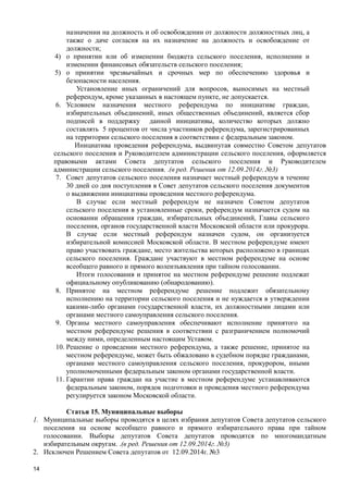 14
назначении на должность и об освобождении от должности должностных лиц, а
также о даче согласия на их назначение на должность и освобождение от
должности;
4) о принятии или об изменении бюджета сельского поселения, исполнении и
изменении финансовых обязательств сельского поселения;
5) о принятии чрезвычайных и срочных мер по обеспечению здоровья и
безопасности населения.
Установление иных ограничений для вопросов, выносимых на местный
референдум, кроме указанных в настоящем пункте, не допускается.
6. Условием назначения местного референдума по инициативе граждан,
избирательных объединений, иных общественных объединений, является сбор
подписей в поддержку данной инициативы, количество которых должно
составлять 5 процентов от числа участников референдума, зарегистрированных
на территории сельского поселения в соответствии с федеральным законом.
Инициатива проведения референдума, выдвинутая совместно Советом депутатов
сельского поселения и Руководителем администрации сельского поселения, оформляется
правовыми актами Совета депутатов сельского поселения и Руководителем
администрации сельского поселения. .(в ред. Решения от 12.09.2014г. №3)
7. Совет депутатов сельского поселения назначает местный референдум в течение
30 дней со дня поступления в Совет депутатов сельского поселения документов
о выдвижении инициативы проведения местного референдума.
В случае если местный референдум не назначен Советом депутатов
сельского поселения в установленные сроки, референдум назначается судом на
основании обращения граждан, избирательных объединений, Главы сельского
поселения, органов государственной власти Московской области или прокурора.
В случае если местный референдум назначен судом, он организуется
избирательной комиссией Московской области. В местном референдуме имеют
право участвовать граждане, место жительства которых расположено в границах
сельского поселения. Граждане участвуют в местном референдуме на основе
всеобщего равного и прямого волеизъявления при тайном голосовании.
Итоги голосования и принятое на местном референдуме решение подлежат
официальному опубликованию (обнародованию).
8. Принятое на местном референдуме решение подлежит обязательному
исполнению на территории сельского поселения и не нуждается в утверждении
какими-либо органами государственной власти, их должностными лицами или
органами местного самоуправления сельского поселения.
9. Органы местного самоуправления обеспечивают исполнение принятого на
местном референдуме решения в соответствии с разграничением полномочий
между ними, определенным настоящим Уставом.
10. Решение о проведении местного референдума, а также решение, принятое на
местном референдуме, может быть обжаловано в судебном порядке гражданами,
органами местного самоуправления сельского поселения, прокурором, иными
уполномоченными федеральным законом органами государственной власти.
11. Гарантии права граждан на участие в местном референдуме устанавливаются
федеральным законом, порядок подготовки и проведения местного референдума
регулируется законом Московской области.
Статья 15. Муниципальные выборы
1. Муниципальные выборы проводятся в целях избрания депутатов Совета депутатов сельского
поселения на основе всеобщего равного и прямого избирательного права при тайном
голосовании. Выборы депутатов Совета депутатов проводятся по многомандатным
избирательным округам. .(в ред. Решения от 12.09.2014г. №3)
2. Исключен Решением Совета депутатов от 12.09.2014г. №3
 
