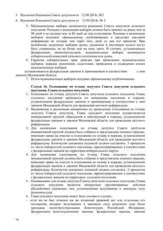 15
3. Исключен Решением Совета депутатов от 12.09.2014г. №3
4. Исключен Решением Совета депутатов от 12.09.2014г. № 3
5. Муниципальные выборы назначаются решением Совета депутатов сельского
поселения. Решение о назначении выборов должно быть принято не ранее чем за
90 дней и не позднее чем за 80 дней до дня голосования. Решение о назначении
выборов подлежит официальному опубликованию в средствах массовой
информации не позднее чем через пять дней со дня его принятия. При
назначении досрочных выборов сроки, указанные в настоящем пункте могут
быть сокращены, но не более чем на одну треть. В случаях, установленных
федеральным законодательством, муниципальные выборы назначаются
избирательной комиссией сельского поселения или судом.
6. Гарантии избирательных прав граждан при проведении муниципальных
выборов, порядок назначения, подготовки, проведения и подведения итогов
муниципальных выборов
устанавливаются федеральным законом и принимаемым в соответствии с ним
законом Московской области.
7. Итоги муниципальных выборов подлежат официальному опубликованию.
Статья 16. Голосование по отзыву депутата Совета депутатов сельского
поселения, Главы сельского поселения
1. Голосование по отзыву депутата Совета депутатов сельского поселения, Главы
сельского поселения проводится по инициативе населения в порядке,
установленном федеральным законом и принимаемым в соответствии с ним
законом Московской области для проведения местного референдума.
2. Выдвижение и реализация инициативы по проведению голосования по отзыву
депутата Совета депутатов, Главы сельского поселения осуществляется
инициативной группой, образуемой и действующей в порядке, установленном
федеральным законом и законом Московской области для проведения местного
референдума.
3. Для назначения голосования по отзыву депутата Совета депутатов
инициативной группой должны быть собраны и представлены подписи граждан,
имеющих право на участие в голосовании по отзыву в порядке, установленном
федеральным законом и законом Московской области для проведения местного
референдума. Количество указанных подписей должно составлять 5 процентов
от числа избирателей сельского поселения, зарегистрированных в соответствии
с федеральным законом на территории избирательного округа.
4. Для назначения голосования по отзыву Главы сельского поселения
инициативной группой должны быть собраны и представлены подписи граждан,
имеющих право на участие в голосовании по отзыву в порядке, установленном
федеральным законом и законом Московской области для проведения местного
референдума. Количество указанных подписей должно составлять 5 процентов
от числа избирателей сельского поселения, зарегистрированных в соответствии
с федеральным законом на территории сельского поселения.
5. Основаниями для отзыва депутата Совета депутатов сельского поселения, Главы
сельского поселения являются конкретные противоправные действия
(бездействие) указанных лиц, установленные вступившим в законную силу
решением суда.
6. Глава сельского поселения может быть отозван в случаях:
 если им не был отменен им же изданный правовой акт или отдельные его
положения, которые вступившим в законную силу решением суда были
признаны несоответствующими Конституции Российской Федерации,
федеральным конституционным законам, федеральным законам, законам
 