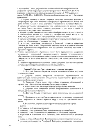 25
1. Полномочия Совета депутатов сельского поселения также прекращаются
досрочно в случае его роспуска ( исключено решением №2 от 21.05.2010г.) в
порядке и по основаниям, которые предусмотрены статьей 73 Федерального
закона № 131-ФЗ от 06.10.2003г. Полномочия Совета депутатов могут быть также
прекращены:
1) в случае принятия Советом депутатов сельского поселения решения о
самороспуске. При этом решение о самороспуске принимается не менее чем
двумя третями голосов от числа депутатов, установленного настоящим Уставом;
2) в случае вступления в силу решения суда о неправомочности данного состава
депутатов Совета депутатов сельского поселения, в том числе в связи со
сложением депутатами своих полномочий;
3) в случае преобразования сельского поселения Ермолинское, осуществляемого
в соответствии с частями 3,4- 7 статьи 13 Федерального закона № 131 ФЗ от
06.10.2003г., а также в случае упразднения сельского поселения;
4) в случае утраты сельским поселением статуса муниципального образования в
связи с его объединением с городским округом;
5) в случае увеличения численности избирателей сельского поселения
Ермолинское более чем на 25 процентов, произошедшего вследствие изменения
границ муниципального образования или объединения сельского поселения с
городским округом;
6) Уставом муниципального образования может быть предусмотрено досрочное
прекращение полномочий представительного органа муниципального
образования в случае нарушения срока издания муниципального правового акта,
требуемого для реализации решения, принятого путем прямого волеизъявления
граждан.
2. Досрочное прекращение полномочий Совета депутатов сельского поселения
влечет досрочное прекращение полномочий его депутатов.
Статья 29. Депутат Совета депутатов сельского поселения
1. Депутаты Совета избираются на срок полномочий Совета депутатов
сельского поселения.
2. Депутаты Совета избираются гражданами, проживающими на
территории сельского поселения и обладающими в соответствии с федеральным
законом избирательным правом.
3. Депутатом Совета может быть избран гражданин, обладающий в
соответствии с федеральным законом избирательным правом.
4. Статус депутата Совета определяется федеральными законами.
5. Депутат Совета может быть отозван избирателями по основаниям и в
порядке, установленным Уставом.
6. Депутаты Совета осуществляют свои полномочия, на непостоянной
основе.
7. Полномочия депутата Совета прекращаются в день начала полномочий
вновь избранного в соответствующем округе депутата представительного
органа.
8. Полномочия депутата Совета прекращаются досрочно в случае:
1) смерти;
2) отставки по собственному желанию;
3) признания судом недееспособным или ограниченно дееспособным;
4) признания судом безвестно отсутствующим или объявления умершим;
5) вступления в отношении его в законную силу обвинительного приговора
суда;
6) выезда за пределы Российской Федерации на постоянное место жительства;
7) прекращения гражданства Российской Федерации, прекращения гражданства
 