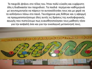 Το παιχνίδι φτάνει στο τέλος του. Ήταν πολύ εύκολη και ευχάριστη
όλη η διαδικασία του παιχνιδιού. Τα παιδιά περίμεναν καθημερινά
με ανυπομονησία να πάρουν το αυτοκολλητάκι τους και με χαρά να
το κολλήσουν πάνω στο πανό. Ταυτόχρονα μας δόθηκε και η αφορμή
να πραγματοποιήσουμε όλες αυτές τις δράσεις της κυκλοφοριακής
αγωγής που πιστεύουμε πως ευαισθητοποίησαν τους μαθητές τόσο
για την ασφαλή όσο και για την οικολογική μετακίνησή τους.
 