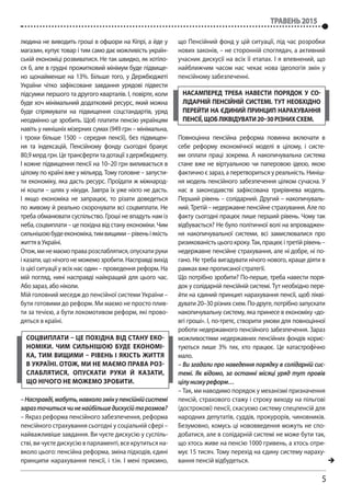 5
травень 2015
людина не виводить гроші в офшори на Кіпрі, а йде у
магазин, купує товар і тим само дає можливість україн-
ській економіці розвиватися. Не так швидко, як хотіло-
ся б, але в грудні прожитковий мінімум буде підвище-
но щонайменше на 13%. Більше того, у Держбюджеті
України чітко зафіксоване завдання урядові підвести
підсумки першого та другого кварталів. І, повірте, коли
буде хоч мінімальний додатковий ресурс, який можна
буде спрямувати на підвищення соцстандартів, уряд
неодмінно це зробить. Щоб платити пенсію українцям
навіть у нинішніх мізерних сумах (949 грн – мінімальна,
і трохи більше 1500 – середня пенсії), без підвищен-
ня та індексацій, Пенсійному фонду сьогодні бракує
80,9млрд грн. Це трансферти та дотації з держбюджету.
І кожне підвищення пенсії на 10–20 грн виливається в
цілому по країні вже у мільярд. Тому головне – запусти-
ти економіку, яка дасть ресурс. Проїдати ж міжнарод-
ні кошти – шлях у нікуди. Завтра їх уже ніхто не дасть.
І якщо економіка не запрацює, то різати доведеться
по живому й реально скорочувати всі соцвиплати. Не
треба обманювати суспільство. Гроші не впадуть нам із
неба, соцвиплати – це похідна від стану економіки. Чим
сильнішоюбудеекономіка,тимвищими–рівеньіякість
життя в Україні.
Отож,минемаємоправарозслаблятися,опускатируки
і казати, що нічого не можемо зробити. Насправді вихід
із цієї ситуації у всіх нас один – проведення реформ. На
мій погляд, нині насправді найкращий для цього час.
Або зараз, або ніколи.
Мій головний меседж до пенсійної системи України –
бути готовими до реформ. Ми маємо не просто плив-
ти за течією, а бути локомотивом реформ, які прово-
дяться в країні.
–Насправді,мабуть,навколозмінупенсійнійсистемі
заразточитьсячиненайбільшедискусійтарозмов?
– Якраз реформа пенсійного забезпечення, реформа
пенсійного страхування сьогодні у соціальній сфері –
найважливіше завдання. Ви чуєте дискусію у суспіль-
стві,вичуєтедискусіювпарламенті,всекрутитьсяна-
вколо цього: пенсійна реформа, зміна підходів, єдині
принципи нарахування пенсії, і т.ін. І мені приємно,
що Пенсійний фонд у цій ситуації, під час розробки
нових законів, – не сторонній споглядач, а активний
учасник дискусії на всіх її етапах. І я впевнений, що
найближчим часом нас чекає нова ідеологія змін у
пенсійному забезпеченні.
Повноцінна пенсійна реформа повинна включати в
себе реформу економічної моделі в цілому, і систе-
ми оплати праці зокрема. А накопичувальна система
стане вже не віртуальною чи паперовою ідеєю, якою
фактично є зараз, а перетвориться у реальність. Ниніш-
ня модель пенсійного забезпечення цілком сучасна. У
нас в законодавстві зафіксована трирівнева модель.
Перший рівень – солідарний. Другий – накопичуваль-
ний. Третій– недержавне пенсійне страхування. Але по
факту сьогодні працює лише перший рівень. Чому так
відбувається? Не було політичної волі на впроваджен-
ня накопичувальної системи, всі замислювалися про
ризикованістьцьогокроку.Так,працюєітретійрівень–
недержавне пенсійне страхування, але ні добре, ні по-
гано. Не треба вигадувати нічого нового, краще діяти в
рамках вже прописаної стратегії.
Що потрібно зробити? По-перше, треба навести поря-
док у солідарній пенсійній системі. Тут необхідно пере-
йти на єдиний принцип нарахування пенсії, щоб лікві-
дувати 20–30 різних схем. По-друге, потрібно запускати
накопичувальну систему, яка принесе в економіку «до-
вгі гроші». І, по-третє, створити умови для повноцінної
роботи недержавного пенсійного забезпечення. Зараз
можливостями недержавних пенсійних фондів корис-
туються лише 3% тих, хто працює. Це катастрофічно
мало.
– Ви згадали про наведення порядку в солідарній сис-
темі. Як відомо, за останні місяці уряд тут провів
цілунизкуреформ…
– Так, ми наводимо порядок у механізмі призначення
пенсій, страхового стажу і строку виходу на пільгові
(дострокові) пенсії, скасуємо систему спецпенсій для
народних депутатів, суддів, прокурорів, чиновників.
Безумовно, комусь ці нововведення можуть не спо-
добатися, але в солідарній системі не може бути так,
що хтось живе на пенсію 1000 гривень, а хтось отри-
мує 15тисяч. Тому перехід на єдину систему нараху-
вання пенсій відбудеться. 
соцвиплати – це похідна від стану еко-
номіки. Чим сильнішою буде економі-
ка, тим вищими – рівень і якість життя
в Україні. Отож, ми не маємо права роз-
слаблятися, опускати руки й казати,
що нічого не можемо зробити.
Насамперед треба навести порядок у со-
лідарній пенсійній системі. Тут необхідно
перейти на єдиний принцип нарахування
пенсії,щобліквідувати20–30різнихсхем.
 