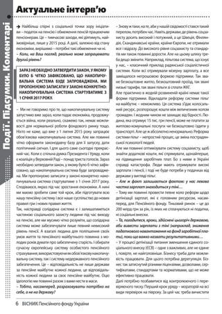 6	 Вiсник Пенсійного фонду України
Найбільш спірні з соціальної точки зору ініціати-
ви– податок на пенсію і обмеження пенсій працюючим
пенсіонерам. Це – тимчасові заходи, які діятимуть, най-
імовірніше, лише у 2015 році. А далі, залежно від стану
економіки, вирішимо – потрібні такі обмеження чи ні.
– Коли, на Ваш погляд, реально може запрацювати
другийрівень?
– Ми не говоримо про те, що накопичувальну систему
запустимо вже зараз, коли падає економіка, продовжу-
ється війна, коли реально, скажемо так, немає можли-
вості для нормальної роботи фондового ринку тощо.
Ніхто не каже, що вже з 1 липня 2015 року запрацює
обов’язкова накопичувальна система. Але ми повинні
чітко оформити законодавчу базу для її запуску, дати
політичний сигнал. І для цього саме сьогодні прекрас-
ний час. Коли є спільна думка Президента і Уряду, коли
єкоаліціяуВерховнійРаді–понадтристаголосів.Зараз
необхідно затвердити закон, у якому було б чітко зафік-
совано, що накопичувальна система буде запровадже-
на. Ми пропонуємо записати у законі конкретно: нако-
пичувальна система стартуватиме з 1 січня 2017 року.
Сподіваюся, якраз під час зростання економіки. А нині
ми маємо зробити саме той крок, аби підготувати всю
нашу пенсійну систему і все наше суспільство до нових
правил гри і нових правил життя.
Так, насправді солідарна система є і залишатиметься
частиною соціального захисту людини під час виходу
на пенсію, але ми мусимо чітко розуміти, що солідарна
система може забезпечувати лише певний невисокий
рівень пенсії. А взагалі людина для поліпшення своїх
умов життя та пенсійного майбутнього повинна з мо-
лодих років думати про забезпечену старість. І обирати
сучасну європейську систему особистого пенсійного
страхування,використовуючиякобов’язковунакопичу-
вальну систему, так і систему недержавного пенсійного
забезпечення. Це – відповідальність не лише держави
за пенсійне майбутнє кожної людини, це відповідаль-
ність кожної людини за своє пенсійне майбутнє. Оцю
ідеологію ми повинні разом з вами нести в маси.
– Тобто, насамперед, розраховувати потрібно на
себе, а не на державу?
–Зновужтаки,нате,абиунашійсвідомостіставсятакий
перелом,потрібенчас.Навітьдержави,дерівеньсоцза-
хисту досить високий і потужний, а це Швеція, Фінлян-
дія, Скандинавські країни, країни Європи, не отримали
все і відразу. До високого рівня соцзахисту та стандар-
тів ми також повинні дорости. Але на цьому шляху тре-
ба дещо змінити. Наприклад, пільгова система, що існує
у нас, – класичний приклад радянської соціалістичної
системи. Коли всі отримували мізерну зарплату, а все
заміщалося негрошовою формою підтримки. Так зва-
не безкоштовне житло, безкоштовний проїзд, так звані
низькі тарифи, так звані пільги зі сплати ЖКГ.
Але практично в жодній розвиненій країні немає такої
форми підтримки. Відкладати реформу системи пільг
на майбутнє – неможливо. Ця система з’їдає колосаль-
ний ресурс, розпорошує кошти між величезним колом
громадян. І жодним чином не захищає від бідності. Лю-
дина, яка отримує 15 тис. грн пенсії, може не платити за
житлово-комунальні послуги чи безкоштовно їздити у
транспорті.Алецежабсолютноненормально.Реформа
системи пільг – непростий процес, це зміна пострадян-
ської психології людей.
Але ми повинні оптимізувати систему соцзахисту, щоб
знайти додаткові кошти, які спрямувати, щонайперше,
на підвищення заробітних плат. Бо з ними в Україні
справді катастрофа. Люди мають отримувати високі
зарплати і пенсії, і тоді не буде потреби у подачках від
держави у вигляді пільг.
– Але ж факт залишається фактом: у нас левова
частказарплатзнаходитьсяутіні…
– Тому ми повинні провести певне коло реформ щодо
детінізації зарплат, які є головним ресурсом, насам-
перед, для Пенсійного фонду. Тіньовий ринок – це до
200млрд грн за рік, із яких не сплачуються ні податки,
ні соціальні внески.
– Та, погодьтеся, кроки, здійснені цьогоріч державою,
аби вивести зарплати з тіні (наприклад, зниження
податковогонавантаженнянафондзаробітноїпла-
ти),покищоважконазватирезультативними…
– У процесі детінізації питання зменшення єдиного со-
ціального внеску (ЄСВ) – одне з важливих, але не єдине
і, повірте, не найголовніше. Бізнесу треба дати можли-
вість працювати. Для цього потрібна дерегуляція. Біз-
нес так затиснутий різними ліцензіями, дозволами, сер-
тифікатами, стандартами та нормативами, що не може
ефективно працювати.
Далі потрібно позбавитися від контролюючого і пере-
віряючого тиску. Перший крок уряду – мораторій на всі
види перевірок на півроку. За цей час треба вичистити

Події.Підсумки.Коментарі Актуальне інтерв’ю
Заразнеобхіднозатвердитизакон,уякому
було б чітко зафіксовано, що накопичу-
вальна система буде запроваджена. Ми
пропонуємо записати у законі конкретно:
накопичувальна система стартуватиме з
1січня2017року.
 