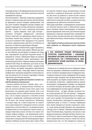 7
травень 2015
законодавчу базу. У ній сформований механізм-монстр,
який обплутує бізнес з усіх боків незліченою кількістю
перевіряючих структур.
Наступниймомент–боротьбазкорупцієюудержавних
органах і створення умов для вільного доступу бізнесу
до державних грошей (тендерів, держпрограм). Але
для цього потрібно побудувати прозорі тендерні про-
цедури і запровадити систему електронних закупівель.
Ще один процес, без якого неможлива детінізація
зарплат, – судова реформа. Саме суди сьогодні –
основний інструмент рейдерського захоплення
бізнесу. Інвестиції, які підприємець бажає вкласти в
економіку, повинні бути захищені. А поки що бізне-
су легше не виявляти себе, працювати в тіні, уникати
контактів з держорганами, щоб його не помітили, не
захопили, не обклали додатковими зборами.
Уряд подав варіант зниження ЄСВ у грудні. Парламент у
дискусії запропонував свою модель. Минуло два міся-
ці, і ми побачили, що цей варіант не працює: він склад-
ний, незрозумілий, під критерії потрапили менше 1%
підприємств. Спільно з Верховною Радою ми провели
консультації, підготували новий законопроект, його
оперативнорозглянули.Зберезняпрацюєновамодель
зниження ЄСВ. Якщо ми побачимо, що й вона не пра-
цює, знову внесемо поправки. Головне – ми дали чіткий
сигнал бізнесу, що будемо зменшувати навантаження
на фонд оплати праці, і йому буде набагато простіше,
комфортнішеіприємнішепрацювативлегальномусек-
торі,ніжховатисявтіні.Азначить,людибудутьзбілими
зарплатами і достойними пенсіями.
– Які ще проблеми української пенсійної системи сьо-
годніВивважаєтеактуальними?
– Загалом проблем вистачає. Скажімо, одна з них –
слабкий контроль за використанням пенсійних ко-
штів. Це питання особливо гостро стоїть зараз, коли
фінансовий стан держави дуже важкий, коли у нас
немає ресурсів, аби всіх забезпечити достойною пен-
сією. І ми не повинні допускати в пенсійній системі
випадків з подвійними, потрійними виплатами пен-
сій. На жаль, такі ситуації трапляються. Наприклад,
є сьогодні люди, які у такий непростий час намага-
ються зареєструватися і отримувати пенсію у кількох
управліннях, у кількох областях. І не завжди ми може-
мовідреагуватинатакіпорушення.Також,нажаль,не
завжди оперативно реагує система й на смерть пен-
сіонера: людина помирає, а ми продовжуємо випла-
чувати пенсію. Чому? Тому що у нас не налагоджена
оперативна співпраця між Пенсійним фондом і відпо-
відними службами, які реєструють факт смерті. Отож,
ми повинні створити єдину централізовану систему
аналітики й управління фінансами пенсійної систе-
ми, аби знати, що робиться у нашій системі, повинні
в короткі строки провести аудит пенсійних виплат і
забезпечити суцільний контроль за рухом коштів від
надходження до здійснення пенсійних виплат.
Також дуже важливим є запровадження централізова-
ної технології виплати пенсії та забезпечення зараху-
вання пенсійних виплат безпосередньо на банківські
рахункиодержувачів.Знов-таки,унаснепоганопрацює
вертикальна структура взаємозв’язків і взаємодії пен-
сійної системи, але вона має бути ще й горизонтальна,
щоб забезпечити більш чіткий контроль за проходжен-
ням коштів.
–Ниніпередсистемоюсоціальногозахистустоїть
таке завдання, як підвищення якості соціальних
послуг…
– Оскільки ми не можемо достатньо підвищити людям
пенсії, бо працюємо в обмежених економічних можли-
востях,топовиннізосередитиувагунапідвищенніякос-
тінаданнясоціальнихпослуггромадянам.Минемаємо
допускати скарг, скандалів, черг. Це дуже важливо. Нам
треба зрозуміти, що людям сьогодні важко як ніколи, і
ми приязним ставленням і доброзичливістю повинні
заспокоювати і розраджувати громаду, а не збурювати
чи нагнітати ситуацію. Це важливо зараз, коли відбува-
ється реформування системи надання субсидій.
Ключовий аспект – це буде субсидія, основана тіль-
ки на рівні доходів сім’ї. Всі інші критерії – ліквідуємо.
Плануємотакож,щовраховуватимутьсяне«брудні»,а
саме «чисті» доходи. Система діятиме так: людина, що
працює, вказуватиме у декларації не нарахований, а
отриманий дохід за останні 12 місяців. Інформацію
вона зможе передати до органів соціального захис-
ту, і якщо рівень доходів підходить для нарахування
субсидії, вона її отримає. Перевірки відбуватимуться
через Пенсійний фонд, податкову, інші органи. Сама
формула розрахунку субсидій вже була змінена в кін-
ці 2014 року і зараз не мінятиметься: будуть врахову-
ватися нормативи житла, кількість членів сім’ї, обсяги
використання газу і т.ін. Але ліквідується чимало до-
у нас непогано працює вертикальна
структура взаємозв’язків і взаємодії
пенсійної системи, але вона має бути як
вертикальна, так і горизонтальна, щоб
забезпечити чіткий контроль за прохо-
дженням коштів.
 