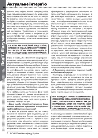 8	 Вiсник Пенсійного фонду України
даткових умов, зокрема майнові. Приміром, раніше,
якщо хтось мав у володінні машину або ще одну квар-
тиру, то вважався багатим і не мав права на субсидію.
Хоча квартира могла бути маленька, а машина – «вби-
та». Крім того, раніше в доході людини враховувався
якийсь ефемерний прибуток від земельного паю, від
якого максимум, що можна було отримати, це кілька
мішків зерна. Також не буде вимоги, коли безробіт-
ний мав право на субсидію тільки за умови, що сто-
яв на обліку в службі зайнятості. Зрозуміло, що для
цих змін потрібен час. І, найімовірніше, не все піде як
треба, але ми повинні усі разом взятися за вирішення
цієї проблеми.
І тому я б хотів, аби і Пенсійний фонд України, і
управління соціального захисту населення, і місце-
ві органи влади налагодили дієву взаємодію щодо
обміну інформацією. Співпраця має бути чіткою, на
всі запити ми повинні відповідати вчасно, надава-
ти всю інформацію, яку сьогодні мають соціальні
служби для визначення всіх видів соціальної допо-
моги, зокрема субсидій. Особливої уваги у цьому
контексті набуває система захисту електронного
документообігу. Вона допоможе обмінюватися ін-
формацією з іншими структурними підрозділами,
при цьому зберігаючи конфіденційність даних пер-
сонального характеру. Порядок такої взаємодії має
бути розроблено найближчим часом.
Хоча я добре розумію, що Пенсійний фонд у своїй
діяльності зіткнувся і з іншими викликами сього-
дення. Зокрема з виплатою пенсій тимчасово пе-
реміщеним особам, яких треба зареєструвати та
надати всі необхідні послуги.
– Дійсно, сьогодні в Україні налічується вже більше
мільйона внутрішніх переселенців. Як вирішується
проблемаоблаштуванняцихлюдей?
– На жаль, ми втратили чимало часу на початку
виникнення проблеми, адже сподівалися, що все
це швидко закінчиться. Але вже сьогодні ми чітко
розуміємо, що російські війська і терористи зараз
застосували нову абсолютно тактику випалення
української землі: знищена вся соціально-побутова
інфраструктура захоплених міст і сіл, деякі населе-
ні пункти взагалі стерті з лиця Землі. Це – свідоме
провокування та розкручування гуманітарної ка-
тастрофи в Україні, коли людина стає біженцем і їй
уже немає куди повертатися. І ця проблема лягає
на плечі всіх нас – простих громадян і держави в ці-
лому. Це потребує величезних коштів, яких під час
економічної кризи елементарно не вистачає.
Тому нині основними заходами для запуску ме-
ханізму подолання цієї катастрофи є, по-перше,
об’єднання зусиль усіх структур державної влади
через державні програми, по-друге, безпосереднє
сприяння донорів як через гуманітарну допомогу,
так і через вкладення грошей у розбудову інфра-
структури, підтримка програми створення робочих
місць, і по-третє, що не менш важливо, підтримка
роботи нашого волонтерського руху, громадського
сектору. Адже за рік ми побачили створення дієво-
го, ефективного, енергійного механізму, без якого,
напевно, і уявити собі реалізацію державних про-
грам чи соціальної або гуманітарної політики, чи
навіть військової політики, сьогодні вже неможли-
во. Крім того, до вирішення проблеми залучаємо й
міжнародне співтовариство. Зараз обговорюються
питання започаткування нових проектів міжнарод-
ної допомоги Україні в цьому напрямі.
– Як Ви вважаєте, на кого може спиратися сьогодні
влада,вдаючисядореформ?
– Насамперед, на громадськість та на експертне се-
редовище. Це люди, які допомагають. Це люди, які
прекрасно знають і володіють світовим досвідом.
Вони – наша підтримка, а не критикани чи опозиція.
Вони допомагають нашій системі стати кращою. Тож
нам необхідно створювати ефективні громадські
ради в обласних і районних управліннях, використо-
вувати енергію, яку дає нам громадськість.
Авзагалівладамаєговоритизусімсуспільствоміскрізь
шукати своїх прихильників у питаннях проведення ре-
форм. Треба не боятися, треба пояснювати, треба пока-
зувати людям перспективу. Вважаю, що ні в якому разі
не можна нехтувати участю української громади в про-
цесах,щовідбуваються,навпаки,потрібноспиратисяна
волю, бажання людей. І тоді нас чекає успіх. 
я б хотів, аби і Пенсійний фонд України,
іуправліннясоціальногозахистунаселен-
ня, і місцеві органи влади налагодили ді-
євувзаємодіющодо обмінуінформацією.
нам необхідно створювати ефективні гро-
мадськірадивобласнихірайоннихуправ-
ліннях, використовувати енергію, яку дає
громадськість. влада має говорити з усім
суспільством і скрізь шукати своїх при-
хильниківупитанняхпроведенняреформ.
Події.Підсумки.Коментарі Актуальне інтерв’ю
 