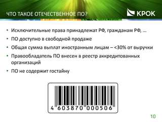 10
ЧТО ТАКОЕ ОТЕЧЕСТВЕННОЕ ПО?
• Исключительные права принадлежат РФ, гражданам РФ, …
• ПО доступно в свободной продаже
• Общая сумма выплат иностранным лицам – <30% от выручки
• Правообладатель ПО внесен в реестр аккредитованных
организаций
• ПО не содержит гостайну
 