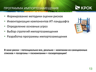 13
ПРОГРАММА ИМПОРТОЗАМЕЩЕНИЯ
• Формирование методики оценки рисков
• Инвентаризация компонентов ИТ-ландшафта
• Определение основных угроз
• Выбор стратегий импортозамещения
• Разработка программы импортозамещения
В зоне риска – потенциально все, реально – компании из санкционных
списков + госорганы + госкомпании + госкорпорации!
 