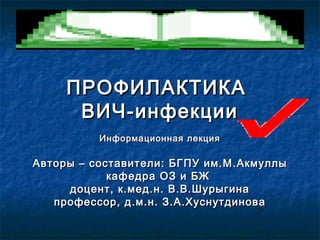 ПРОФИЛАКТИКАПРОФИЛАКТИКА
ВИЧ-инфекцииВИЧ-инфекции
Информационная лекцияИнформационная лекция
Авторы – составители: БГПУ им.МАвторы – составители: БГПУ им.М ..АкмуллыАкмуллы
кафедра ОЗ и БЖкафедра ОЗ и БЖ
доцент, к.мед.н. В.В.Шурыгинадоцент, к.мед.н. В.В.Шурыгина
профессор, д.м.н. З.А.Хуснутдиновапрофессор, д.м.н. З.А.Хуснутдинова
 