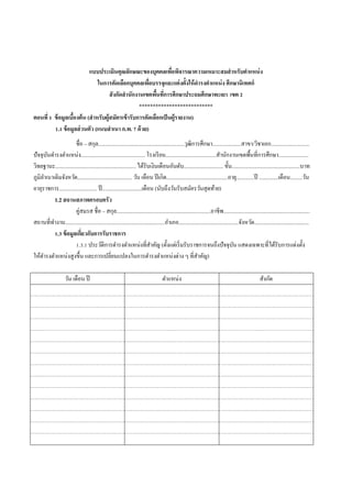 แบบประเมินคุณลักษณะของบุคคลเพื่อพิจารณาความเหมาะสมสาหรับตาแหน่ง
ในการคัดเลือกบุคคลเพื่อบรรจุและแต่งตั้งให้ดารงตาแหน่ง ศึกษานิเทศก์
สังกัดสานักงานเขตพื้นที่การศึกษาประถมศึกษาพะเยา เขต 2
***************************
ตอนที่ 1 ข้อมูลเบื้องต้น (สาหรับผู้สมัครเข้ารับการคัดเลือกเป็นผู้รายงาน)
1.1 ข้อมูลส่วนตัว (แนบสาเนา ก.พ. 7 ด้วย)
ชื่อ – สกุล...............................................................วุฒิการศึกษา.....................สาขา/วิชาเอก............................
ปัจจุบันดารงตาแหน่ง............................................... โรงเรียน.....................................สานักงานเขตพื้นที่การศึกษา......................
วิทยฐานะ........................................................... ได้รับเงินเดือนอันดับ............................. ขั้น..................................................บาท
ภูมิลาเนาเดิมจังหวัด........................................ วัน เดือน ปีเกิด.............................................อายุ.............ปี ..............เดือน.........วัน
อายุราชการ............................ ปี.............................เดือน (นับถึงวันรับสมัครวันสุดท้าย)
1.2 สถานสภาพครอบครัว
คู่สมรส ชื่อ – สกุล.....................................................................อาชีพ...............................................................
สถานที่ทางาน.........................................................................อาเภอ............................................จังหวัด........................................
1.3 ข้อมูลเกี่ยวกับการรับราชการ
1.3.1 ประวัติการดารงตาแหน่งที่สาคัญ (ตั้งแต่เริ่มรับราชการจนถึงปัจจุบัน แสดงเฉพาะที่ได้รับการแต่งตั้ง
ให้ดารงตาแหน่งสูงขึ้น และการเปลี่ยนแปลงในการดารงตาแหน่งต่าง ๆ ที่สาคัญ)
วัน เดือน ปี ตาแหน่ง สังกัด
 