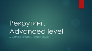 Рекрутинг.
Advanced level
АНАСТАСИЯ МАЗОВА И МАРИНА ХОМИЧ
 