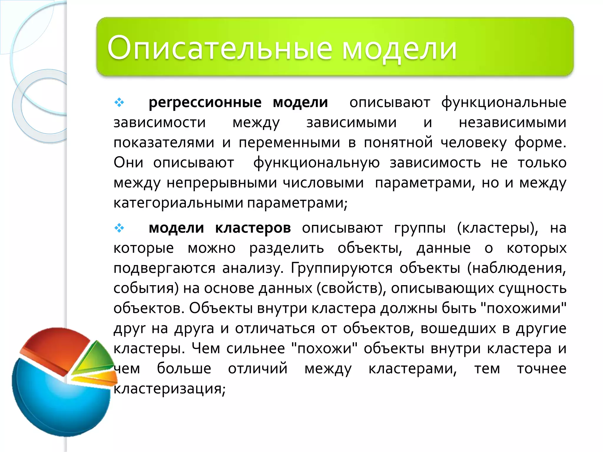 Описательные модели
 реrрессионные модели описывают функциональные
зависимости между зависимыми и независимыми
показателями и переменными в понятной человеку форме.
Они описывают функциональную зависимость не только
между непрерывными числовыми параметрами, но и между
категориальными параметрами;
 модели кластеров описывают группы (кластеры), на
которые можно разделить объекты, данные о которых
подвергаются анализу. Группируются объекты (наблюдения,
события) на основе данных (свойств), описывающих сущность
объектов. Объекты внутри кластера должны быть "похожими"
друr на друrа и отличаться от объектов, вошедших в другие
кластеры. Чем сильнее "похожи" объекты внутри кластера и
чем больше отличий между кластерами, тем точнее
кластеризация;
 