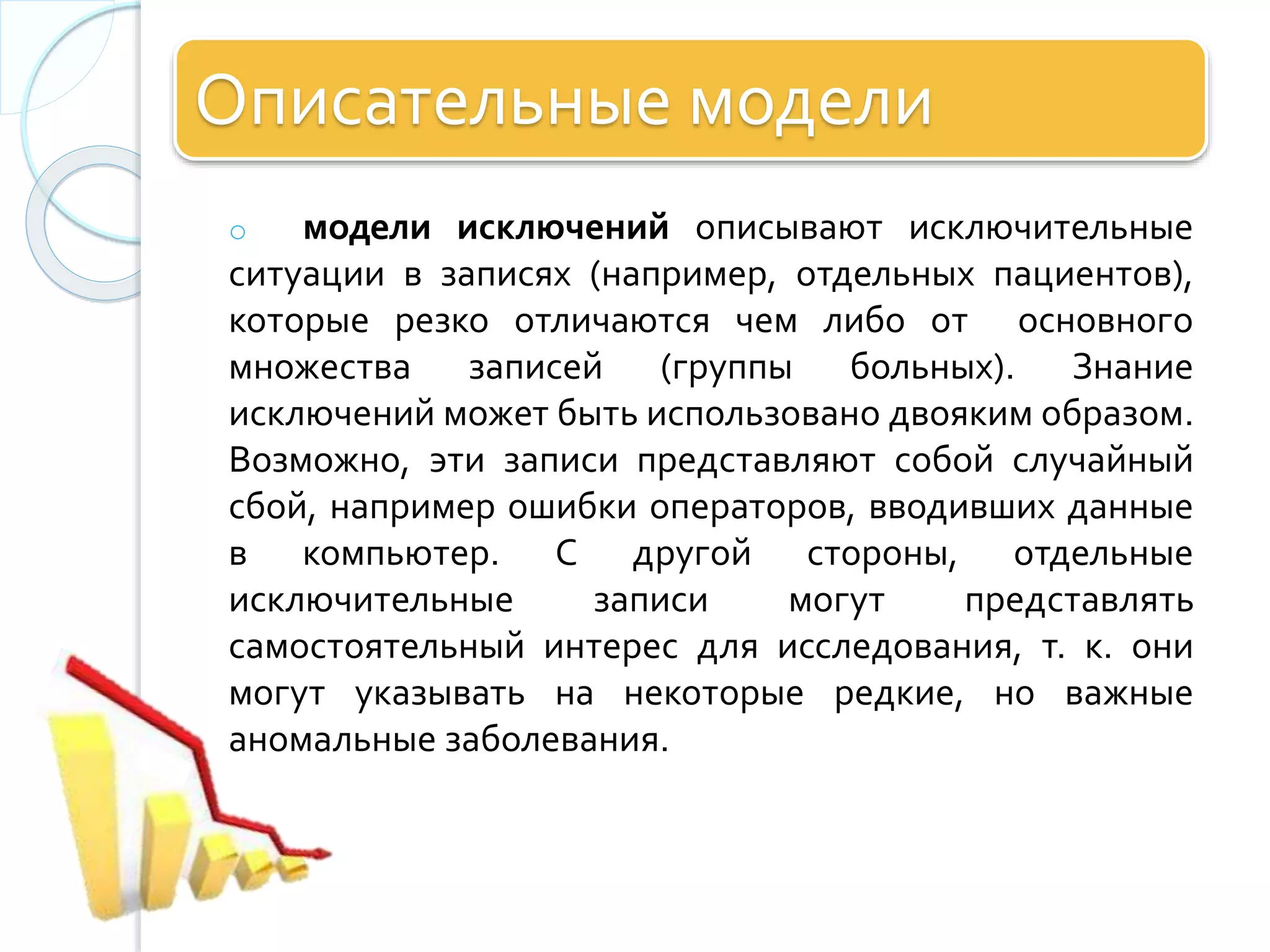 Описательные модели
o модели исключений описывают исключительные
ситуации в записях (например, отдельных пациентов),
которые резко отличаются чем либо от основного
множества записей (группы больных). Знание
исключений может быть использовано двояким образом.
Возможно, эти записи представляют собой случайный
сбой, например ошибки операторов, вводивших данные
в компьютер. С другой стороны, отдельные
исключительные записи могут представлять
самостоятельный интерес для исследования, т. к. они
могут указывать на некоторые редкие, но важные
аномальные заболевания.
 