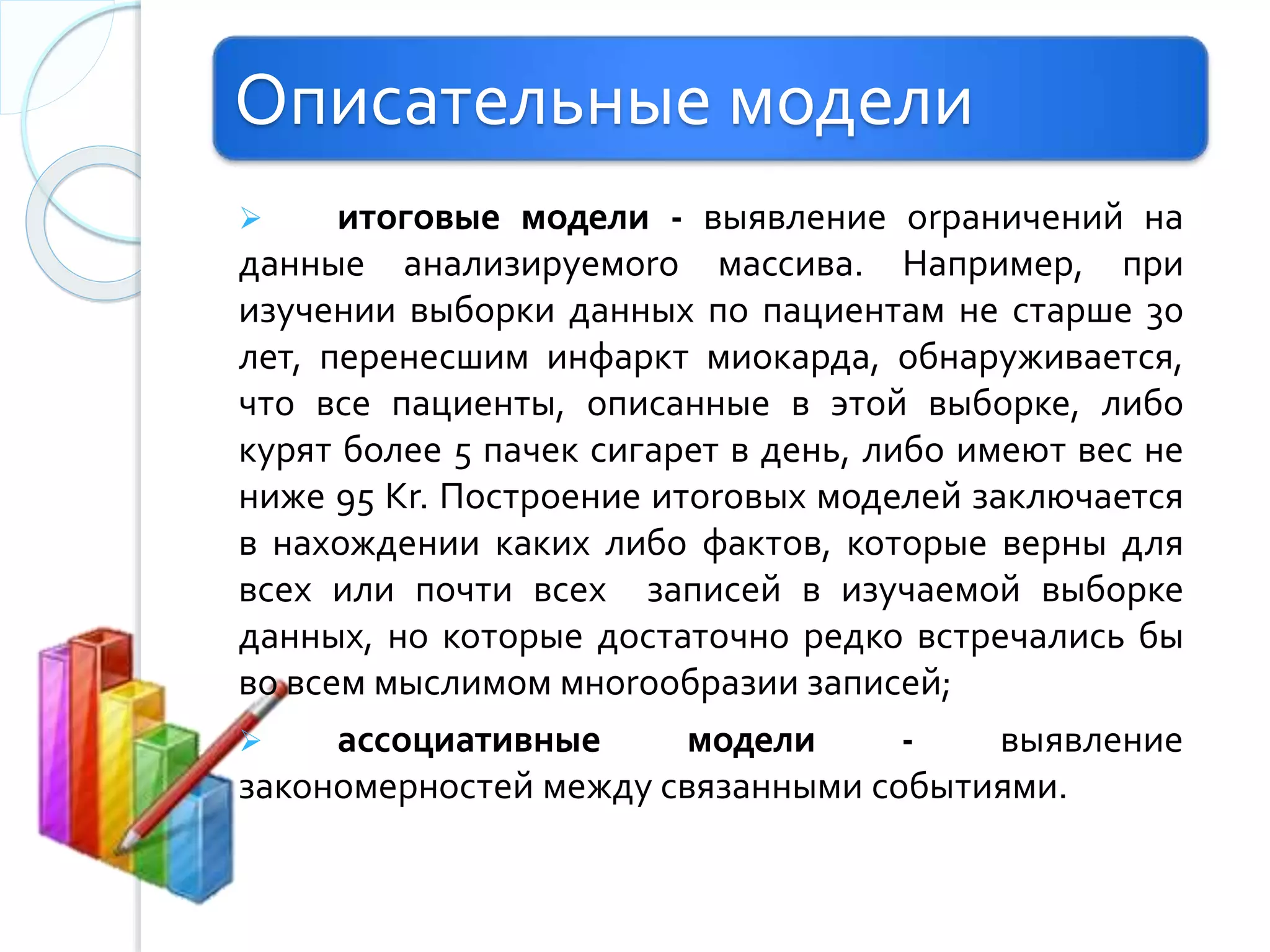 Описательные модели
 итоговые модели - выявление оrраничений на
данные анализируемоrо массива. Например, при
изучении выборки данных по пациентам не старше 30
лет, перенесшим инфаркт миокарда, обнаруживается,
что все пациенты, описанные в этой выборке, либо
курят более 5 пачек сигарет в день, либо имеют вес не
ниже 95 Kr. Построение итоrовых моделей заключается
в нахождении каких либо фактов, которые верны для
всех или почти всех записей в изучаемой выборке
данных, но которые достаточно редко встречались бы
во всем мыслимом мноrообразии записей;
 ассоциативные модели - выявление
закономерностей между связанными событиями.
 
