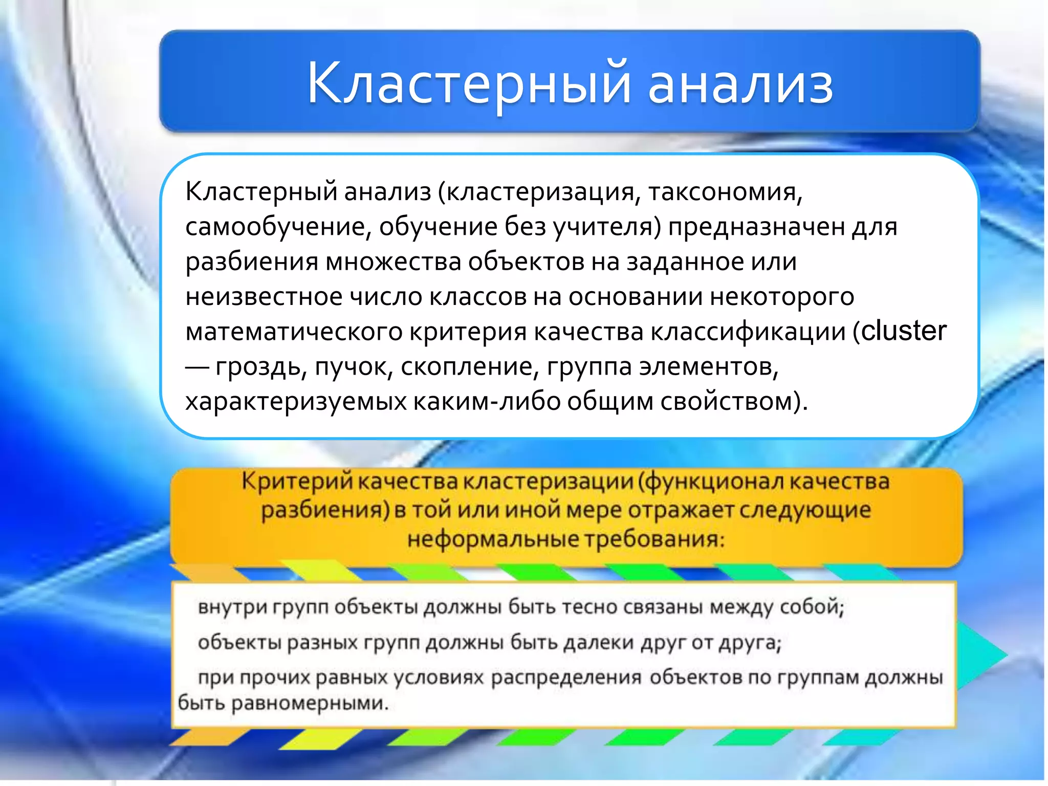 Кластерный анализ
Кластерный анализ (кластеризация, таксономия,
самообучение, обучение без учителя) предназначен для
разбиения множества объектов на заданное или
неизвестное число классов на основании некоторого
математического критерия качества классификации (cluster
— гроздь, пучок, скопление, группа элементов,
характеризуемых каким-либо общим свойством).
 