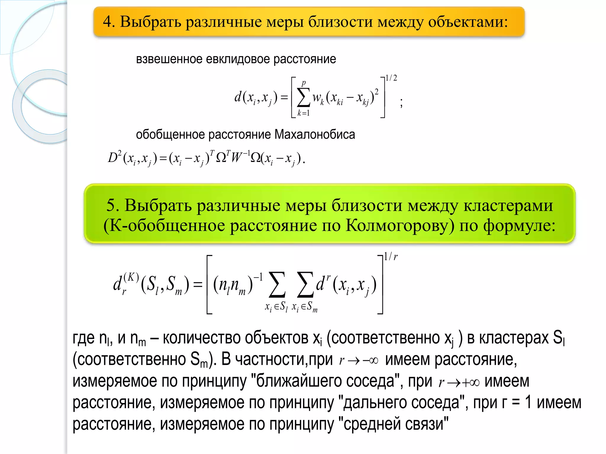 5. Выбрать различные меры близости между кластерами
(К-обобщенное расстояние по Колмогорову) по формуле:
4. Выбрать различные меры близости между объектами:
взвешенное евклидовое расстояние
2/1
1
2
)(),( 





 
p
k
kjkikji xxwxxd ;
обобщенное расстояние Махалонобиса
)()(),( 12
ji
TT
jiji xxWxxxxD  
.
r
Sx Sx
ji
r
mlml
K
r
li mi
xxdnnSSd
/1
1)(
),()(),( 





   

где nl, и nm – количество объектов xi (соответственно xj ) в кластерах Sl
(соответственно Sm). В частности,при r имеем расстояние,
измеряемое по принципу "ближайшего соседа", при r имеем
расстояние, измеряемое по принципу "дальнего соседа", при г = 1 имеем
расстояние, измеряемое по принципу "средней связи"
 