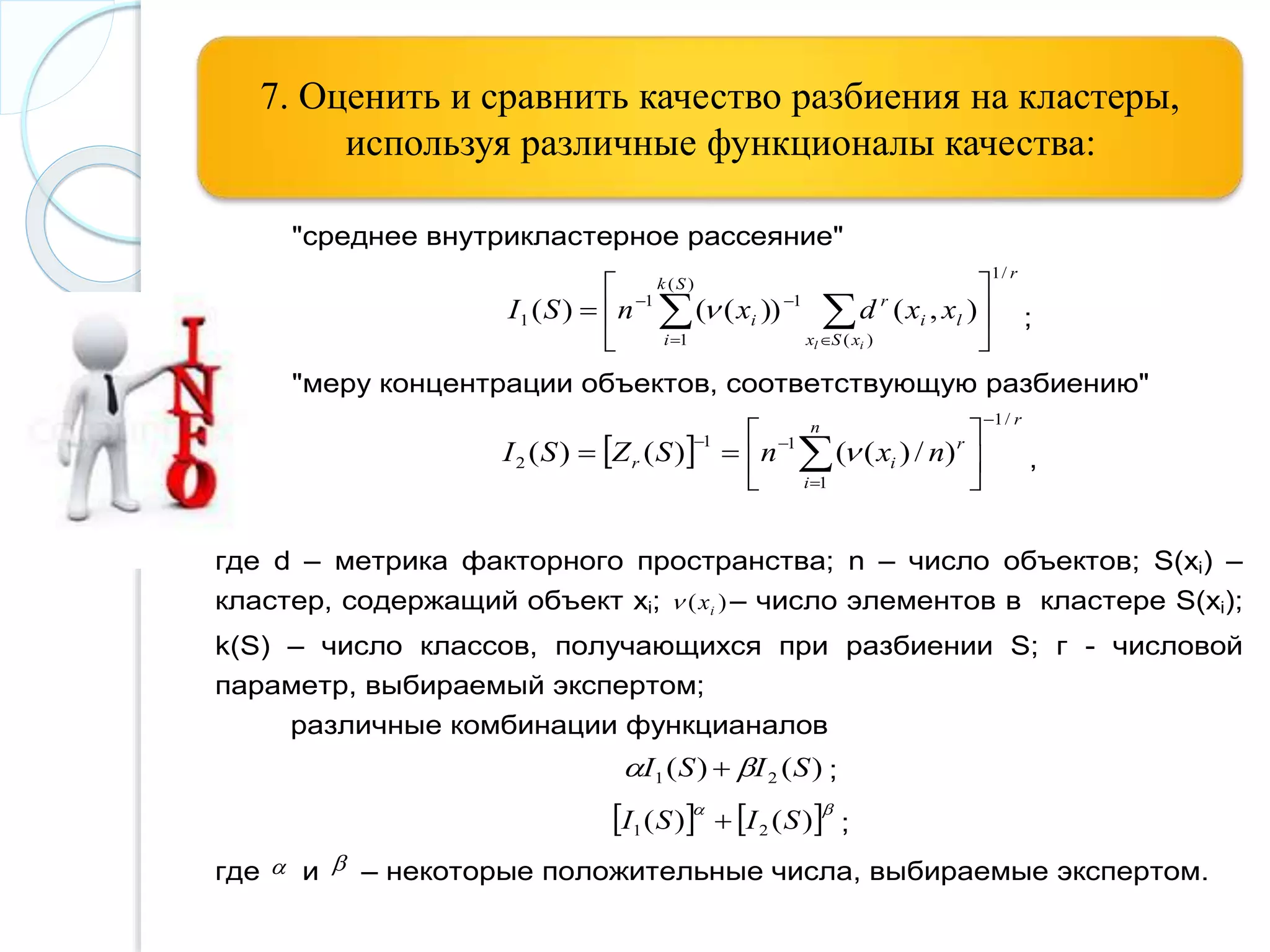 7. Оценить и сравнить качество разбиения на кластеры,
используя различные функционалы качества:
"среднее внутрикластерное рассеяние"
r
Sk
i xSx
li
r
i
il
xxdxnSI
/1
)(
1 )(
11
1 ),())(()( 





   

 ;
"меру концентрации объектов, соответствующую разбиению"
 
rn
i
r
ir nxnSZSI
/1
1
11
2 )/)(()()(









   ,
где d – метрика факторного пространства; n – число объектов; S(xi) –
кластер, содержащий объект xi; )( ix – число элементов в кластере S(xi);
k(S) – число классов, получающихся при разбиении S; г - числовой
параметр, выбираемый экспертом;
различные комбинации функцианалов
)()( 21 SISI   ;
   
)()( 21 SISI  ;
где  и  – некоторые положительные числа, выбираемые экспертом.
 