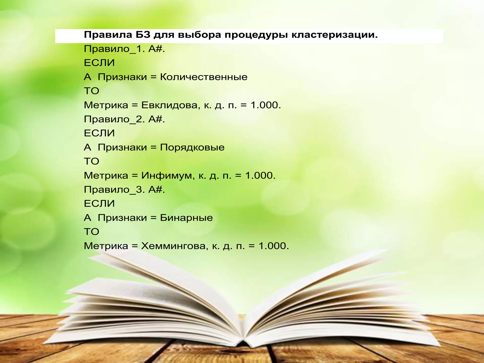 Правила БЗ для выбора процедуры кластеризации.
Правило_1. A#.
ЕСЛИ
A Признаки = Количественные
ТО
Метрика = Евклидова, к. д. п. = 1.000.
Правило_2. A#.
ЕСЛИ
A Признаки = Порядковые
ТО
Метрика = Инфимум, к. д. п. = 1.000.
Правило_3. A#.
ЕСЛИ
A Признаки = Бинарные
ТО
Метрика = Хеммингова, к. д. п. = 1.000.
 