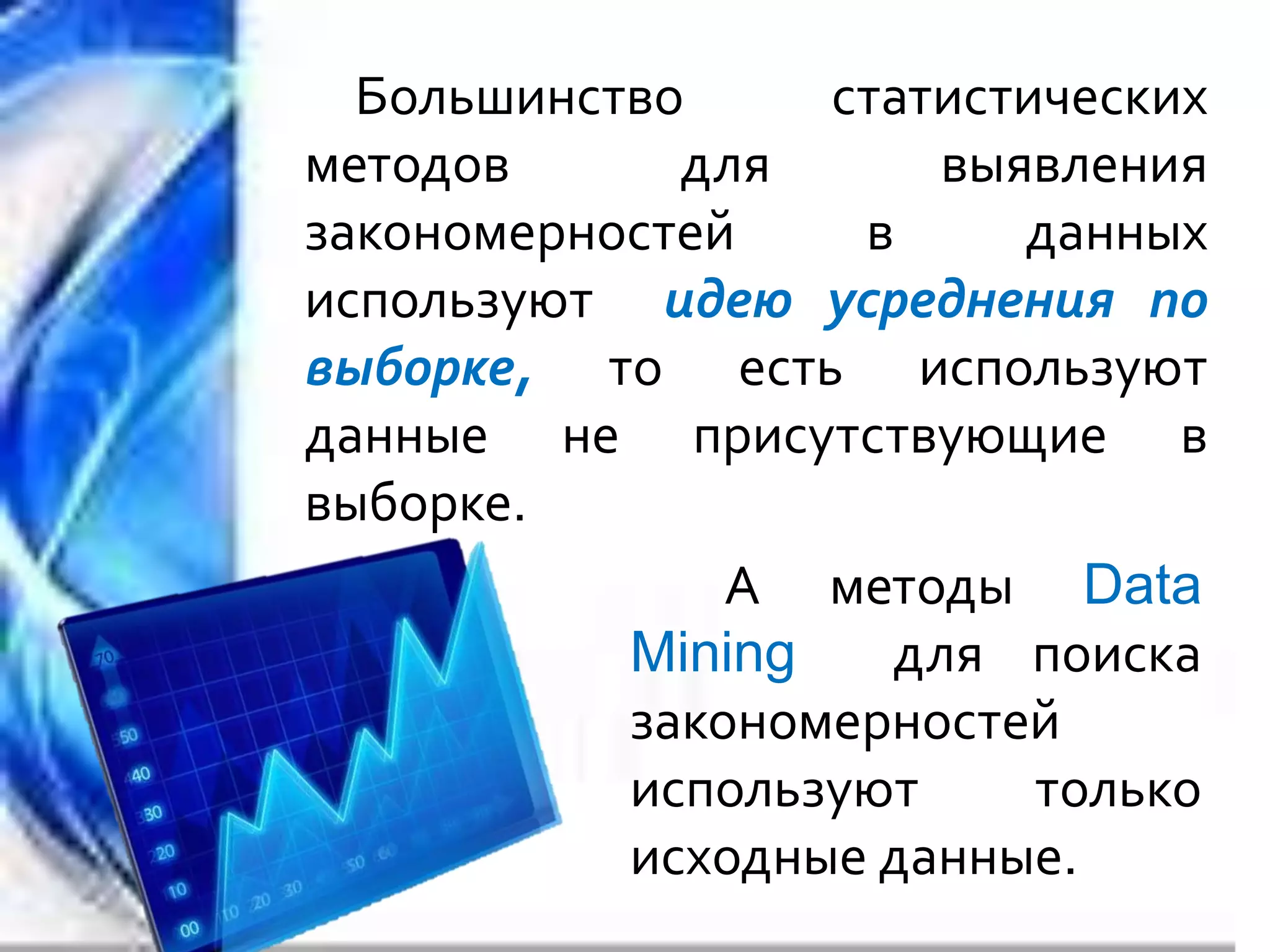 Большинство статистических
методов для выявления
закономерностей в данных
используют идею усреднения по
выборке, то есть используют
данные не присутствующие в
выборке.
А методы Data
Mining для поиска
закономерностей
используют только
исходные данные.
 
