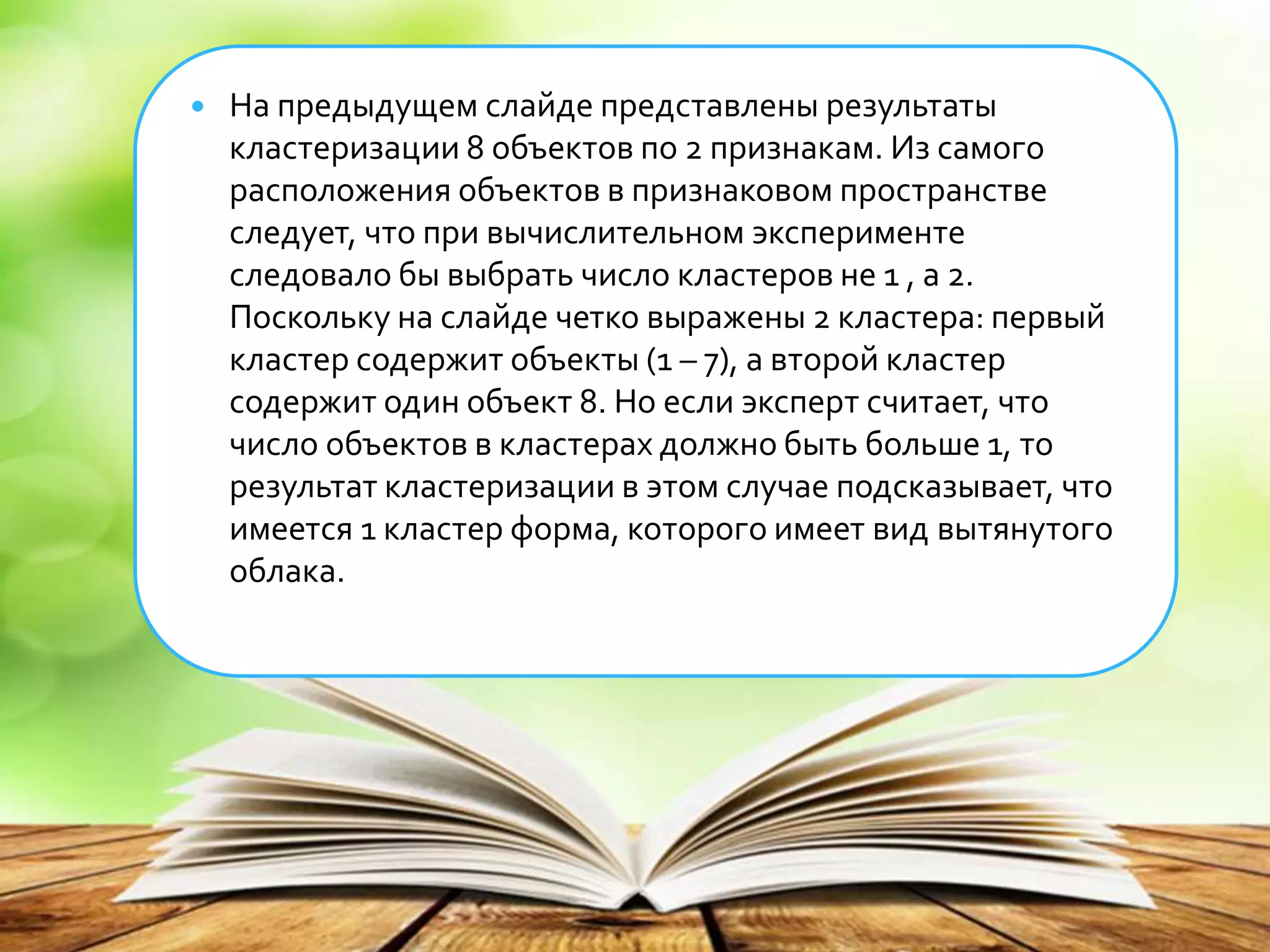  На предыдущем слайде представлены результаты
кластеризации 8 объектов по 2 признакам. Из самого
расположения объектов в признаковом пространстве
следует, что при вычислительном эксперименте
следовало бы выбрать число кластеров не 1 , а 2.
Поскольку на слайде четко выражены 2 кластера: первый
кластер содержит объекты (1 – 7), а второй кластер
содержит один объект 8. Но если эксперт считает, что
число объектов в кластерах должно быть больше 1, то
результат кластеризации в этом случае подсказывает, что
имеется 1 кластер форма, которого имеет вид вытянутого
облака.
 