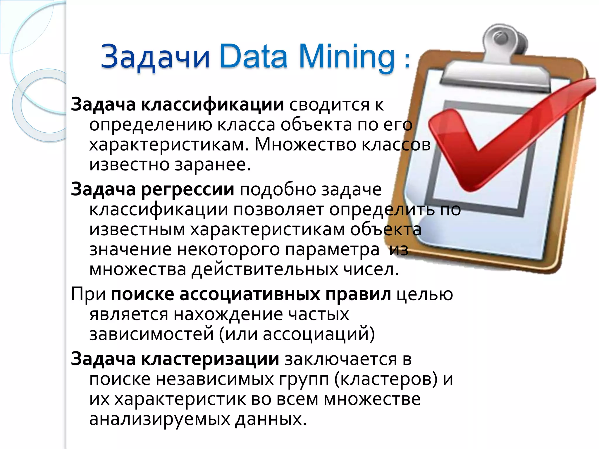 Задачи Data Mining :
Задача классификации сводится к
определению класса объекта по его
xaрактеристикам. Множество классов
известно заранее.
Задача регрессии подобно задаче
классификации позволяет определить по
известным характеристикам объекта
значение некоторого параметра из
множества действительных чисел.
При поиске ассоциативных правил целью
является нахождение частых
зависимостей (или ассоциаций)
Задача кластеризации заключается в
поиске независимых групп (кластеров) и
их характеристик во всем множестве
анализируемых данных.
 