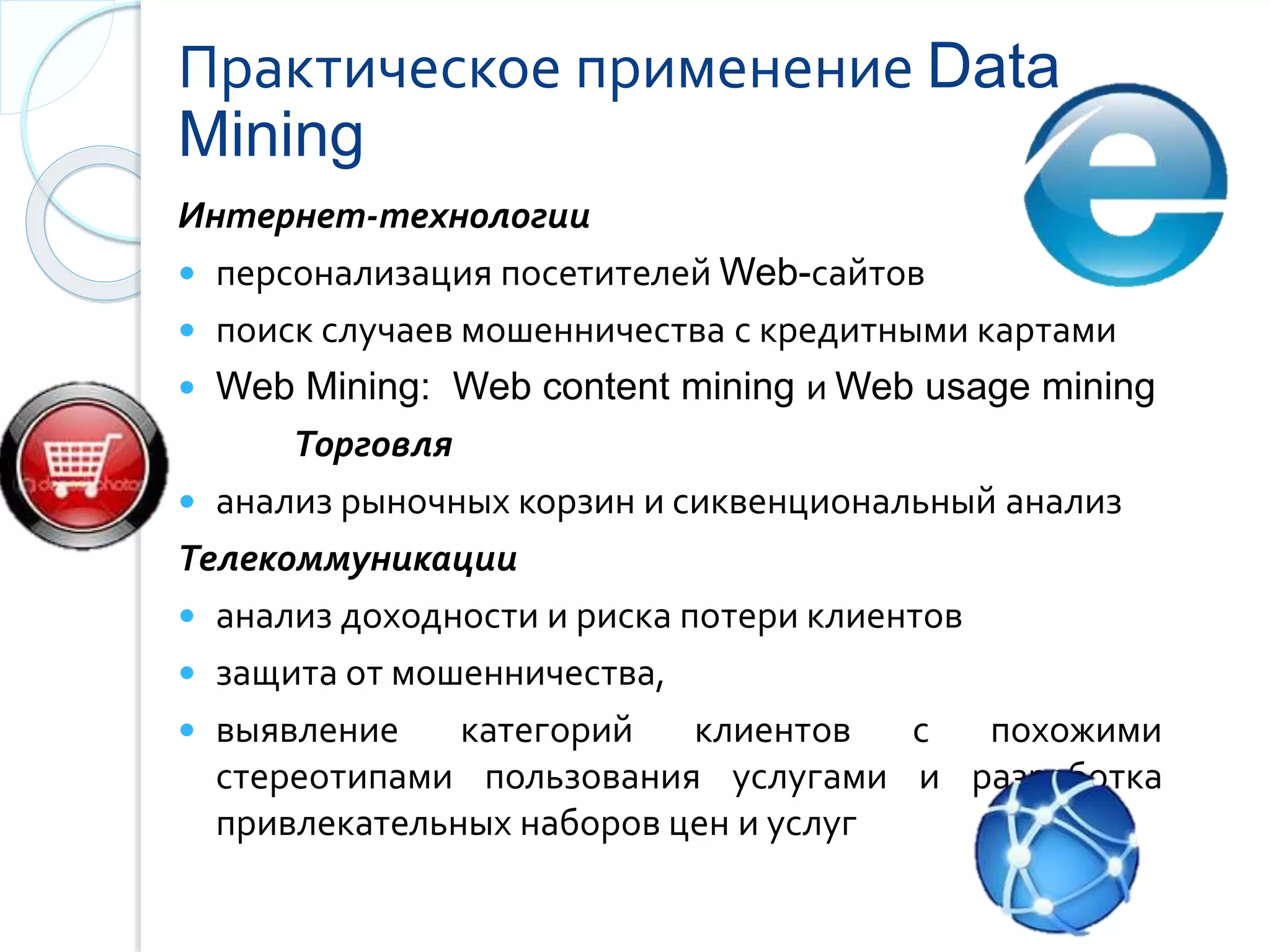 Практическое применение Data
Mining
Интернет-технологии
 персонализация посетителей Web-сайтов
 поиск случаев мошенничества с кредитными картами
 Web Mining: Web content mining и Web usage mining
Торговля
 анализ рыночных корзин и сиквенциональный анализ
Телекоммуникации
 анализ доходности и риска потери клиентов
 защита от мошенничества,
 выявление категорий клиентов с похожими
стepeoтипами пользования услугами и разработка
привлекательных наборов цен и услуг
 