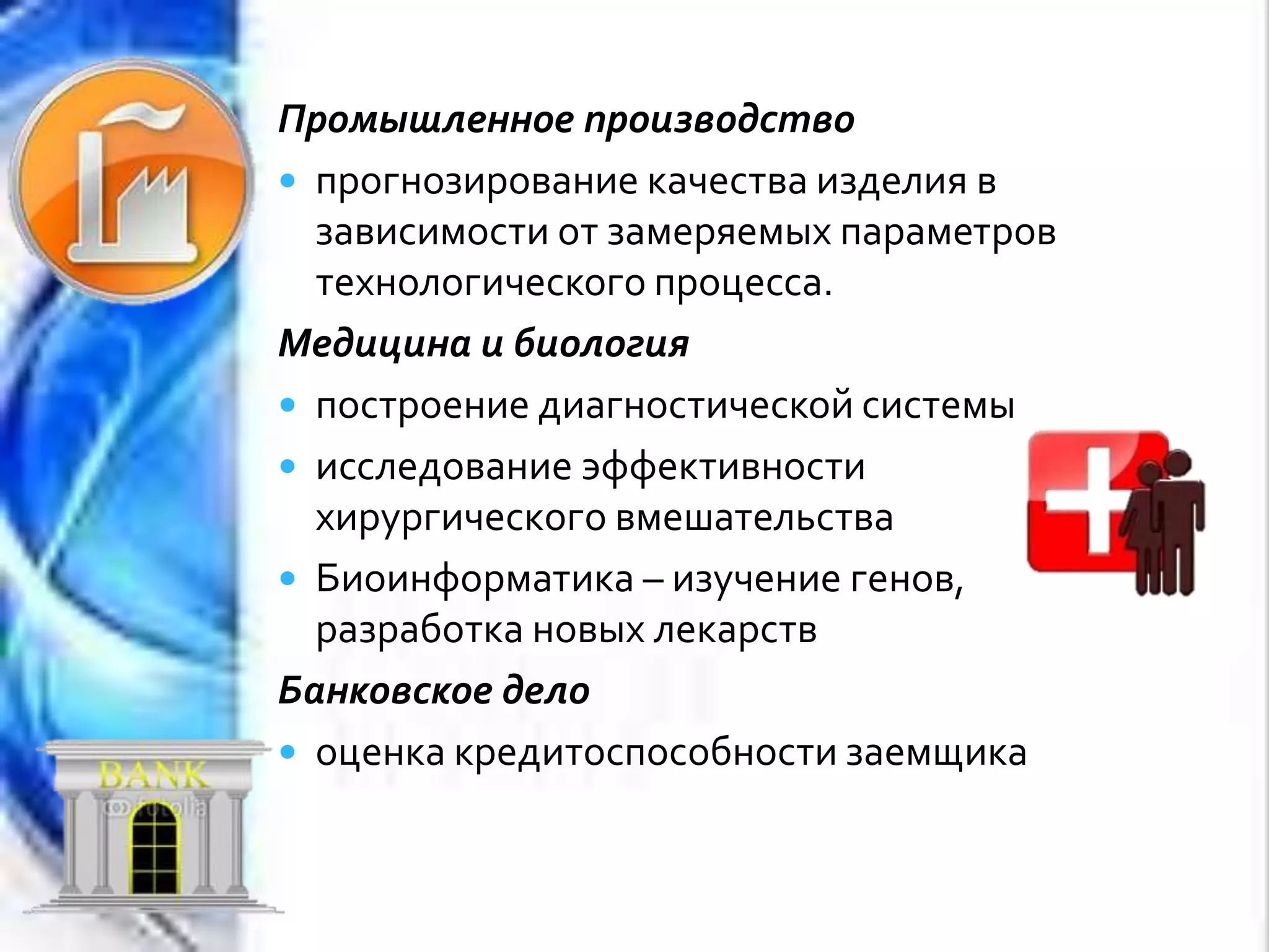 Промышленное производство
 прогнозирование качества изделия в
зависимости от замеряемых параметров
технологического процесса.
Медицина и биология
 построение диагностической системы
 исследование эффективности
хирургическoгo вмешательства
 Биоинформатика – изучение генов,
разработка новых лекарств
Банковское дело
 оценка кредитоспособности заемщика
 