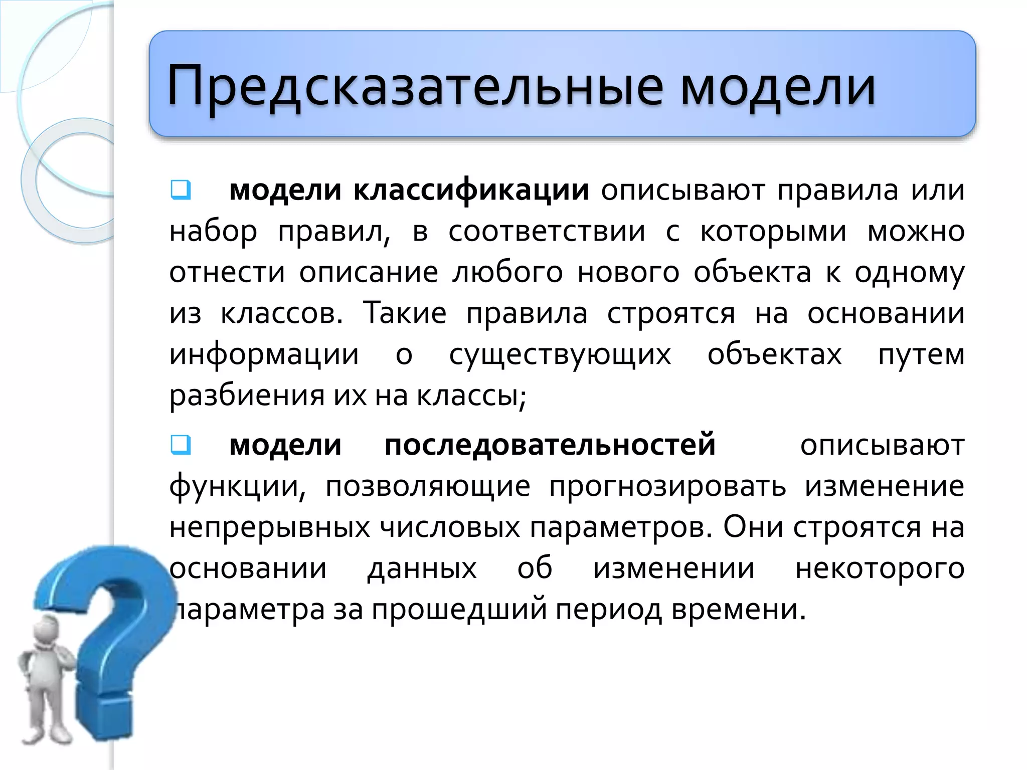 Предсказательные модели
 модели классификации описывают правила или
набор правил, в соответствии с которыми можно
отнести описание любого новогo объекта к одному
из классов. Такие правила строятся на основании
информации о существующих объектах путем
разбиения их на классы;
 модели последовательностей описывают
функции, позволяющие прогнозировать изменение
непрерывных числовых параметров. Они строятся на
основании данных об изменении некоторого
параметра за прошедший период времени.
 