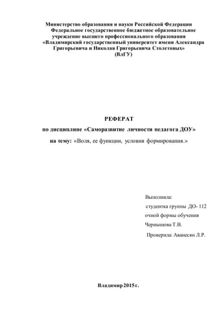 Министерство образования и науки Российской Федерации
Федеральное государственное бюджетное образовательное
учреждение высшего профессионального образования
«Владимирский государственный университет имени Александра
Григорьевича и Николая Григорьевича Столетовых»
(ВлГУ)
РЕФЕРАТ
по дисциплине «Саморазвитие личности педагога ДОУ»
на тему: «Воля, ее функции, условия формирования.»
Выполнила:
студентка группы ДО- 112
очной формы обучения
Чернышова Т.В.
Проверила: Аванесян Л.Р.
Владимир2015г.
 