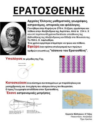 ΕΡΑΤΟΣΘΕΝΗΣ
Αρχαίος Έλληνας μαθηματικός, γεωγράφος,
αστρονόμος, ιστορικός και φιλόλογος.
Γεννήθηκε στην Κυρήνη το 276 π. Χ έζησε, εργάστηκε και
πέθανε στην Αλεξάνδρεια της Αιγύπτου. Από το 234 π. Χ
και επί περίπου 40 χρόνια διετέλεσε υπεύθυνος της
βιβλιοθήκης της Αλεξάνδρειας και δίδαξε στο Μουσείο της.
Το 194 π. Χ. τυφλώθηκε.
Ένα χρόνο αργότερα σταμάτησε να τρώει και πέθανε.
Εφεύρεέναν τρόπο υπολογισμού των πρώτων
αριθμών γνωστό ως ''κόσκινο του Ερατοσθένη''.
Υπολόγισε το μέγεθος της Γης.
Κατασκεύασεένα σύστημα συντεταγμένων με παράλληλους και
μεσημβρινούς και ένα χάρτη του κόσμου όπως τον θεωρούσε.
Ο όρος Γεωγραφίααποδίδεται στον Ερατοσθένη.
Έκανε αστρονομικές μετρήσεις
Εργασία Μαθητριών Α΄Τάξης
Πλιακοπάνου Αλεξάνδρα
Τζίμα Χριστίνα
 