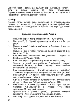 10
Золотий хрест - землі, що відійшли від Полтавської області і
були в складі України за часів Гетьманщини.
Перевага синьо-жовтих кольорів вказує на те, що область є
невід'ємною частиною держави Україна.
Прапор.
Прапор являє собою синє полотнище із співвідношенням
ширини до довжини як 2:3. В центрі розташований герб області,
розмір якого має співвідношення висоти щита герба до висоти
прапора як 2:3.
Сумщина у книзі рекордів України
– Перший в Україні театр створений в м. Глухів (1751).
– Перша в Росії і Україні музична школа відкрита в Глухові
(1730).
– Перша в Україні нафта знайдена на Роменщині, на горі
Золотуха.
– Перша в Росії і Україні тютюнова фабрика відкрита в м.
Охтирка (1718).
– Волокитинська фарфорова мануфактура – перша на
Лівобережній Україні (1839).
– Вперше в Україні вирощено картоплю в Глухові (1776).
– Уперше в історії землеробства Глухівський науково-
дослідний інститут луб’яних культур вивів насіння
безнаркотичних конопель.
– Дивовижна яблуня-сад (15 стовбурів, займає площу 600 м2
)
– пам’ятка природи загальнодержавного значення (з 1998),
знаходиться в с. Андріївка Кролевецького району. Свого
часу нею цікавився І. Мічурін.
– Єдиний в Україні заповідник лугового степу – Михайлівська
цілина (с. Жовтневе Лебединського району, 1928).
– Найбільша з відомих українських гармат була відлита
майстром К. Балашевичем із Глухова (1705). Вона
прикрашає Московський Кремль.
– Круглий двір у Тростянці (1749) – унікальна пам’ятка
архітектури XVIII ст., аналогів якій немає в Європі.
– Перший у світі і єдиний в Україні пам’ятник мамонту
 