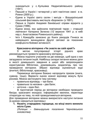 11
знаходиться у с. Кулішівка Недригайлівського району
(1841).
– Перший в Україні і четвертий у світі пам’ятник свині в м.
Ромни (2000 р.).
– Єдине в Україні свято селян і митців – Всеукраїнський
сільський фестиваль мистецтв «Боромля» (з 1991).
– Перша в Україні Академія банківської справи відкрита у
Сумах (1996).
– Єдина жінка, яка здійснила повітряний таран – старший
лейтенант Катерина Зеленко (12 вересня 1941 р. в небі
над с. Анастасівкою Роменського району).
– Ім’я І. Кожедуба занесено до Книги рекордів Гіннеса як
найкращого винищувача Другої світової за показники
коефіцієнта бойової активності.
Краєзнавча вікторина «Чи знаєте ви свій край?»
З метою популяризації історії рідного краю
рекомендується провести краєзнавчу вікторину.
Можна поділити учасників на дві команди, щоб одна з них
загадувала питання іншій. Найбільш складні питання можна дати
в якості домашнього завдання в школі або запропонувати
користувачам бібліотеки, домовившись заздалегідь про час
проведення вікторини. Зібрані відповіді оцінюються журі
(вчителі, бібліотекарі, краєзнавці).
Переможця вікторини бажано нагородити призом (книга,
сувенір, тощо). Варіанти оцінок кожної відповіді можуть бути
різними. Можна застосувати таку систему:
- правильна відповідь – три бали;
- правильна та неповна – два бали;
- неточна – один бал.
В підготовчий період до вікторини необхідно проводити
бесіди, краєзнавчі екскурси, інформаційні хвилини, перегляди
літератури на тему, по якій проводитиметься вікторина.
Для проведення вікторини можна використати наступні питання
(в дужках наводиться відповідь):
1. Назвіть стародавнє городище, на місці якого виникло
місто Суми.
(Липецьк – давньоруське поселення Чернігівського
князівства).
 