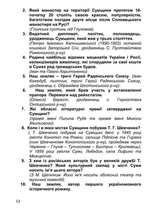 12
2. Який монастир на території Сумщини протягом 16-
початку 20 століть своєю красою, популярністю,
багатством посідав друге місце після Соловецького
монастиря на Русі?
(Глинська пустинь під Глуховом).
3. Видатний дипломат, політик, полководець,
уродженець Сумщини, який жив у трьох століттях.
(Петро Іванович Калнишевський (1690-1802) останній
кошовий Запорізької Січі, уродженець С. Пустовійтівка
Роменського р-ну).
4. Родина найбільш відомих меценатів України і Росії,
колекціонерів живопису, які спорудили за свої кошти
в Сумах ряд громадських будов.
(Іван та Павло Харитоненки)
5. Наш земляк – тричі Герой Радянського Союзу. (Іван
Кожедуб, льотчик, тричі Герой Радянського Союзу,
уродженець с. Ображіївка Шостинського р-ну).
6. Наш земляк, який брав участь у встановленні
прапора Перемоги над рейхстагом.
(Олексій Берест, уродженець с. Горяйстівка
Охтирського р-ну).
7. Які обласні літературні премії затверджені на
Сумщині?
(премія імені Пилипа Рудя та премія імені Миколи
Хвильового).
8. Коли і в яких містах Сумщини побував Т. Г. Шевченко?
( Т. Шевченко побував на Сумщині двічі: у 1845 році
(міста Конотоп та Ромни, селища Підлісне та Гирівка
(нині Шевченкове Конотопського р-ну), проїжджав через
Червоне – Глухів – Тулиголове – Бистрик – Кролевець);
У 1859 році (міста Суми, Лебедин, села Лифино та
Межиріччя).
9. З ким із російських акторів був у великій дружбі Т.
Шевченко? Який культурний заклад у місті Суми
носить ім’я цього актора?
(З М. Щепкіним. Його ім’я носить обласний театр та
музичної комендії).
10. Наш земляк, автор першого україномовного
історичного роману.
 