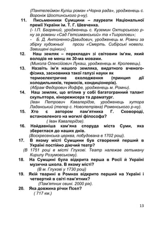 13
(Пантелеймон Куліш роман «Чорна рада», уродженець с.
Вороніж Шостинського р-ну).
11. Письменники Сумщини – лауреати Національної
премії України ім. Т. Г. Шевченка.
(- І.П. Багряний, уродженець с. Куземин Охтирського р-
ну за романи «Сад Гетсиманський» та «Тигролови»;
- Б. Д. Антоненко-Давидович, уродженець м. Ромни за
збірку художньої прози «Смерть. Сибірські новели.
Завищені оцінки»).
12. Наш земляк – перекладач зі світовим ім’ям, який
володів не менш як 30-ма мовами.
(Микола Олексійович Лукаш, уродженець м. Кролевець).
13. Назвіть ім’я нашого земляка, видатного вченого-
фізика, засновника такої галузі науки як
термоелектричне охолодження (принцип дії
холодильників, термосів, кондиціонерів).
(Абрам Федорович Йоффе, уродженець м. Ромни).
14. Наш земляк, що втілив у собі багатогранний талант
скульптора, кінорежисера та драматург.
(Іван Петрович Кавалерідзе, уродженець хутора
Ладанський (тепер с. Новопетрівка) Роменського р-ну).
15. Хто є автором пам’ятника Г. Сковороді,
встановленого на могилі філософа?
( Іван Кавалерідзе).
16. Найдавніша кам’яна споруда міста Суми, яка
збереглася до наших днів.
(Воскресенська церква, побудована в 1702 році).
17. В якому місті Сумщини був створений перший в
Україні постійно діючий театр?
(В 1751 році в місті Глухові. Театр належав гетьману
Кирилу Розумовському).
18. На Сумщині була відкрита перша в Росії й Україні
музична школа. В якому місті?
(В м. Глухові у 1730 році)
19. Якій тварині в Ромнах відкрито перший на Україні і
четвертий в світі пам’ятник?
(Пам’ятник свині. 2000 рік).
20. Яка довжина річки Псел?
( 717 км.)
 