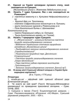 14
21. Єдиний на Україні заповідник лугового степу, який
знаходиться на Сумщині.
(Михайлівська цілина с. Жовтневе Лебединського р-ну).
22. Назвіть 7 чудес Сумщини. Яке з них знаходиться на
Роменщині?
( - пам’ятник мамонту в с. Кулішівка Недригайлівського р-
ну;
- Круглий двір у м. Тростянець;
- комплекс Софронієвського монастиря в м. Путивль;
- група посольських курганів у Роменському р-ні;
- Поле Конотопської битви с. Шаповалівка
Конотопського р-ну;
- Свято-Покровський собор у м. Охтирка;
- Трьох-Анастасівська церква у м. Глухові).
23. Назвіть 7 природних чудес Сумщини.
( - „Яблуня-колонія” – унікальна ботанічна пам’ятка
природи загальнодержавного значення
- Відділення Українського степового природного
заповідника „Михайлівська цілина”
- Ландшафтний заказник загальнодержавного значення
„Середньосеймський”
- Національний природний парк „Деснянсько-
Старогутський”
- Пам’ятка природи загальнодержавного значення
„Озеро Шелехівське”
- Парк-пам’ятка садово-паркового мистецтва
„Тростянецький”
- Заказник загальнодержавного значення „Банний яр”).
24. В якому місті Сумської області вперше в Україні було
вирощено картоплю?.
(В м. Глухів у 1776 році).
Література:
1. sorada.gov.ua/ - офіційний сайт сумської обласної ради
[Електронний ресурс].
2. Чи знаєте ви свій край? [Текст]: Методико-бібліографічні
рекомендації по проведенню краєзнавчої вікторини. – Суми:
ОУНБ, 2003.
3. Сумщина в іменах [Текст]: Енциклопедичний довідник. –
Суми: Рекламно-видавниче об’єднання «АС-Медіа», Сумський
державний університет, 2003. – 624 с.
 