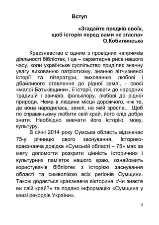 3
Вступ
«Згадайте предків своїх,
щоб історія перед вами не згасла»
О.Кобилянська
Краєзнавство є одним з провідних напрямків
діяльності бібліотек, і це – характерна риса нашого
часу, коли українське суспільство приділяє значну
увагу вихованню патріотизму, знанню вітчизняної
історії та літератури, вихованню любові і
дбайливого ставлення до рідної землі, - своєї
«малої Батьківщини», її історії, поваги до народних
традицій і звичаїв, фольклору, любові до рідної
природи. Нема в людини місця дорожчого, ніж те,
де вона народилась, землі, на якій зросла… Щоб
по справжньому любити свій край, його слід добре
знати. Необхідно вивчати його історію, мову,
культуру.
В січні 2014 року Сумська область відзначає
75-у річницю свого заснування. Історико-
краєзнавча довідка «Сумській області – 75» має за
мету допомогти розкрити цінність історичних і
культурних пам’яток нашого краю, ознайомить
користувачів бібліотек з історією заснування
області та символікою всіх регіонів Сумщини.
Також додається краєзнавча вікторина «Чи знаєте
ви свій край?» та подано інформацію «Сумщина у
книзі рекордів України».
 