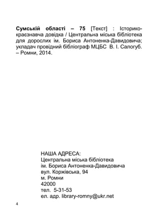 4
Сумській області – 75 [Текст] : Історико-
краєзнавча довідка / Центральна міська бібліотека
для дорослих ім. Бориса Антоненка-Давидовича;
укладач провідний бібліограф МЦБС В. І. Салогуб.
– Ромни, 2014.
НАША АДРЕСА:
Центральна міська бібліотека
ім. Бориса Антоненка-Давидовича
вул. Коржівська, 94
м. Ромни
42000
тел. 5-31-53
ел. адр. library-romny@ukr.net
 