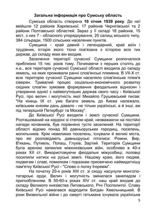5
Загальна інформація про Сумську область
Сумська область створена 10 сiчня 1939 року. До неї
ввiйшли 12 районiв Харкiвської, 17 районiв Чернiгiвської та 2
райони Полтавської областей. Зараз у її складi 18 районiв, 15
мiст, з них 7 - обласного упорядкування, 20 селищ мiського типу,
384 сiльради, 1500 сiльських населених пунктiв.
Cумщина - край давнiй i легендарний, край воїн i
трудiвник, iсторiя якого тiсно пов'язана з iсторiєю всiх тих
держав, до складу яких вiн входив.
Заселення територiї сучасної Сумщини розпочалося
приблизно 15 тис. рокiв тому. Починаючи з перших столiть до
н.е., вся територiя сучасної Сумської областi входила до складу
земель, на яких проживали раннi слов'янськi племена. В VII-X ст.
всю територiю сучасної Сумщини населяло слов'янське плем'я
сiверян. Тривалий процес соцiально-економiчного розвитку
схiдних слов'ян зумовив формування феодальних вiдносин i
утворення однiєї з наймогутнiших держав свого часу - Київської
Русi, про велич i могутнiсть якої Михайло Грушевський писав:
"На кiнець IX ст. уже багато земель до Києва належало,
київським князям дань давало - не тiльки українськi, а й iншi, аж
пiд теперiшнiй Петербург та Москву".
До Київської Русi входили i землi сучасної Сумщини.
Розташований на кордонi зi степом край, незважаючи на постiйнi
напади кочiвникiв, був порiвняно густо заселений. На територiї
областi вiдомо понад 80 давньоруських городищ, поселень,
могильникiв. Крiм невеликих поселень, iснували й великi мiста,
про якi розповiдають давньоруськi лiтописи: Ромни, Вир,
В'яхань, Путивль, Попаш, Глухiв, Зартий. Територiя Сумщини
була ареною запеклих мiжкнязiвських вiйн, особливо в 40-х
роках XII ст. Використовуючи феодальнi мiжусобицi, половцi
посилили натиск на руськi землi. Нашому краю, його людям,
подвигам i славi, помилкам i поразкам присвячено найвидатнiшу
пам'ятку Київської Русi - "Слово о полку Iгоревiм".
На початку 20-х рокiв ХIII ст. зi сходу насунули монголо-
татарськi орди. Велич i могутнiсть змiнилася занепадом i
пригнобленням. В 50-60-х роках XIV ст. наш край входив до
складу Великого князiвства Литовського, Рiчi Посполитої. Славу
Київської Русi намагався вiдродити Богдан Хмельницький. В
роки Визвольної вiйни i до смертi гетьмана iснувала українська
 