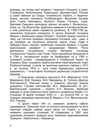 6
держава, до складу якої входила i територiя Сумщини, а саме:
Глухiвщина, Конотопщина, Роменщина, Кролевеччина. Пiзнiше
цi землi ввiйшли до складу Гетьманської України, а пiвденно-
схiдна частина належала Слобожанщинi. Великими мiстами
були Глухiв, Кролевець, Конотоп, Ромни, Путивль, Суми.
Землями Сумщини проходило вiйсько гетьмана I. Виговського.
Саме тут, пiд Конотопом, вiдбулась знаменита Соснiвська битва,
в якiй українська армiя перемогла росiйську. В 1708-1709 рр.
населення Сумщини опинилось в центрi боротьбi гетьмана
Мазепи з росiйським царем Петром I. Трагедiя народу полягає в
тому, що частина громадян пiдтримала гетьмана, iншi - царя, а
це призвело до численних репресiй, жертв, страт. Саме в
Лебединi були страченi прибiчники гетьмана Мазепи, в Сумах
проголошено манiфест з засудженням Мазепи. Пiсля
руйнування гетьманської столицi Батурина столицею
Гетьманської України став Глухiв. Пiсля скасування Катериною II
в 1764 р. гетьманської влади на Лiвобережжi та в 1765 р.
полкового устрою i самоврядування в Слобiдськiй Українi на
Сумщину було поширено адмiнiстративно-територiальний подiл
Росiйської iмперiї, а потiм, за винятком короткого перiоду з 1917
р. до початку 1919 р., коли знову вiдродилась українська
державнiсть, - тоталiтарної Росiйської радянської соцiалiстичної
держави.
З Сумщиною пов'язана дiяльнiсть Я.А. Марковича, О.М.
Марковича, М.Д. Ханенка, М.А. Маркевича, Д. Туптала (Дмитра
Ростовського). Значний вклад в розвиток культури внесли
уродженцi Глухова композитори М.С. Березовський та Д.С.
Бортнянський, художник i педагог А.П. Лосенко, видатним
явищем в галузi живопису була творчiсть уродженця Ромен Г.А.
Стеценка. В другiй половинi ХVIII ст. - на початку ХIХ ст. на
Сумщинi працювали архiтектори Д. Кваренгi, П.А. Ярославський,
О.О. Палiцин.
З другої чвертi ХIХ ст. широкого розвитку набуло
цукроварiння. Сумський повiт по кiлькостi розташованих на його
територiї заводiв займав друге мiсце на Українi, а Суми
називали цукровою столицею. В створеному в 1897 роцi
цукровому синдикатi провiдна роль належала цукрозаводчикам
Сумщини - Харитоненку i Терещенку.
 