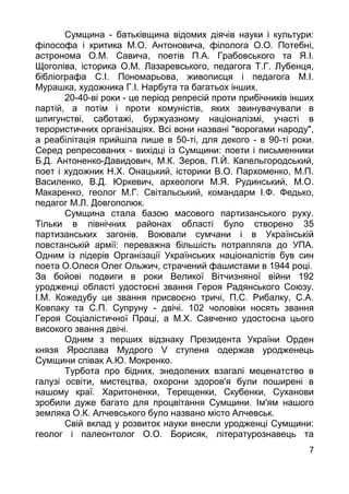 7
Сумщина - батькiвщина вiдомих дiячiв науки i культури:
фiлософа i критика М.О. Антоновича, фiлолога О.О. Потебнi,
астронома О.М. Савича, поетiв П.А. Грабовського та Я.I.
Щоголiва, iсторика О.М. Лазаревського, педагога Т.Г. Лубенця,
бiблiографа С.I. Пономарьова, живописця i педагога М.I.
Мурашка, художника Г.I. Нарбута та багатьох iнших.
20-40-вi роки - це перiод репресiй проти прибiчникiв iнших
партiй, а потiм i проти комунiстiв, яких звинувачували в
шпигунствi, саботажi, буржуазному нацiоналiзмi, участi в
терористичних органiзацiях. Всi вони названi "ворогами народу",
а реабiлiтацiя прийшла лише в 50-тi, для декого - в 90-тi роки.
Серед репресованих - вихiдцi iз Сумщини: поети i письменники
Б.Д. Антоненко-Давидович, М.К. Зеров, П.Й. Капельгородський,
поет i художник Н.Х. Онацький, iсторики В.О. Пархоменко, М.П.
Василенко, В.Д. Юркевич, археологи М.Я. Рудинський, М.О.
Макаренко, геолог М.Г. Свiтальський, командарм I.Ф. Федько,
педагог М.Л. Довгополюк.
Сумщина стала базою масового партизанського руху.
Тiльки в пiвнiчних районах областi було створено 35
партизанських загонiв. Воювали сумчани i в Українськiй
повстанськiй армiї: переважна бiльшiсть потрапляла до УПА.
Одним iз лiдерiв Органiзацiї Українських нацiоналiстiв був син
поета О.Олеся Олег Ольжич, страчений фашистами в 1944 роцi.
За бойовi подвиги в роки Великої Вiтчизняної вiйни 192
уродженцi областi удостоєнi звання Героя Радянського Союзу.
I.М. Кожедубу це звання присвоєно тричi, П.С. Рибалку, С.А.
Ковпаку та С.П. Супруну - двiчi. 102 чоловiки носять звання
Героя Соцiалiстичної Працi, а М.Х. Савченко удостоєна цього
високого звання двiчi.
Одним з перших вiдзнаку Президента України Орден
князя Ярослава Мудрого V ступеня одержав уродженець
Сумщини спiвак А.Ю. Мокренко.
Турбота про бiдних, знедолених взагалi меценатство в
галузi освiти, мистецтва, охорони здоров'я були поширенi в
нашому краї. Харитоненки, Терещенки, Скубенки, Суханови
зробили дуже багато для процвiтання Сумщини. Iм'ям нашого
земляка О.К. Алчевського було названо мiсто Алчевськ.
Свiй вклад у розвиток науки внесли уродженцi Сумщини:
геолог i палеонтолог О.О. Борисяк, лiтературознавець та
 