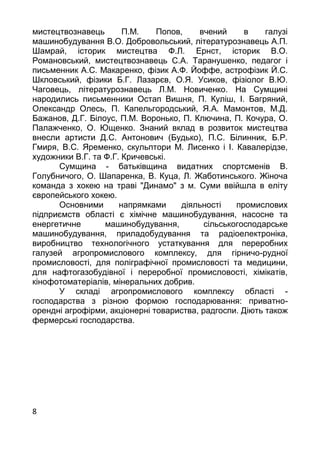 8
мистецтвознавець П.М. Попов, вчений в галузi
машинобудування В.О. Добровольський, лiтературознавець А.П.
Шамрай, iсторик мистецтва Ф.Л. Ернст, iсторик В.О.
Романовський, мистецтвознавець С.А. Таранушенко, педагог i
письменник А.С. Макаренко, фiзик А.Ф. Йоффе, астрофiзик Й.С.
Шкловський, фiзики Б.Г. Лазарєв, О.Я. Усиков, фiзiолог В.Ю.
Чаговець, лiтературознавець Л.М. Новиченко. На Сумщинi
народились письменники Остап Вишня, П. Кулiш, I. Багряний,
Олександр Олесь, П. Капельгородський, Я.А. Мамонтов, М.Д.
Бажанов, Д.Г. Бiлоус, П.М. Воронько, П. Ключина, П. Кочура, О.
Палажченко, О. Ющенко. Знаний вклад в розвиток мистецтва
внесли артисти Д.С. Антонович (Будько), П.С. Бiлинник, Б.Р.
Гмиря, В.С. Яременко, скульптори М. Лисенко i I. Кавалерiдзе,
художники В.Г. та Ф.Г. Кричевськi.
Сумщина - батькiвщина видатних спортсменiв В.
Голубничого, О. Шапаренка, В. Куца, Л. Жаботинського. Жiноча
команда з хокею на травi "Динамо" з м. Суми ввiйшла в елiту
європейського хокею.
Основними напрямками дiяльностi промислових
пiдприємств областi є хiмiчне машинобудування, насосне та
енергетичне машинобудування, сiльськогосподарське
машинобудування, приладобудування та радiоелектронiка,
виробництво технологiчного устаткування для переробних
галузей агропромислового комплексу, для гiрничо-рудної
промисловостi, для полiграфiчної промисловостi та медицини,
для нафтогазобудiвної i переробної промисловостi, хiмiкатiв,
кiнофотоматерiалiв, мiнеральних добрив.
У складi агропромислового комплексу областi -
господарства з рiзною формою господарювання: приватно-
оренднi агрофiрми, акцiонернi товариства, радгоспи. Дiють також
фермерськi господарства.
 