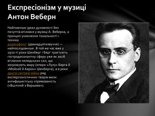 Найповніше ідеал духовності без
почуттів втілився у музиці А. Веберна, а
принцип уникнення тональності і
техніка
додекафонії (дванадцятизвуччя) —
найпослідовніше. В той же час вже у
1920-ті роки Шенберг і Берг трактують
гостродисонантну сферу уже як засіб
втілення нелюдських сил, що
загрожують миру (опери «Лулу» Берга й
«Мойсей й Аарон» Шенберга), а в роки
другої світової війни ряд
експерсіоністичних творів мали
антифашистську спрямованість
(«Вцілілий з Варшави»).
Експресіонізм у музиці
Антон Веберн
 
