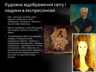 • Світ - хаотична система, якою
керують незбагненні сили,
незрозумілі, непізнанні, таємничі, і
від них нема порятунку.
• Єдино справжнім є лише внутрішній
світ людини і митця, їх почуття і
думки.
• А відтворювати його слід виразно,
яскраво, з використанням
грандіозних образів – умовних, з
порушеними пропорціями, надмірно
напружених, з максимально чіткими
інтонаціями, тобто зображати за
допомогою експресивних образів із
застосуванням парадоксального
гротеску та у фантастичному
ракурсі.
Художнє відображення світу і
людини в експресіонізмі
 