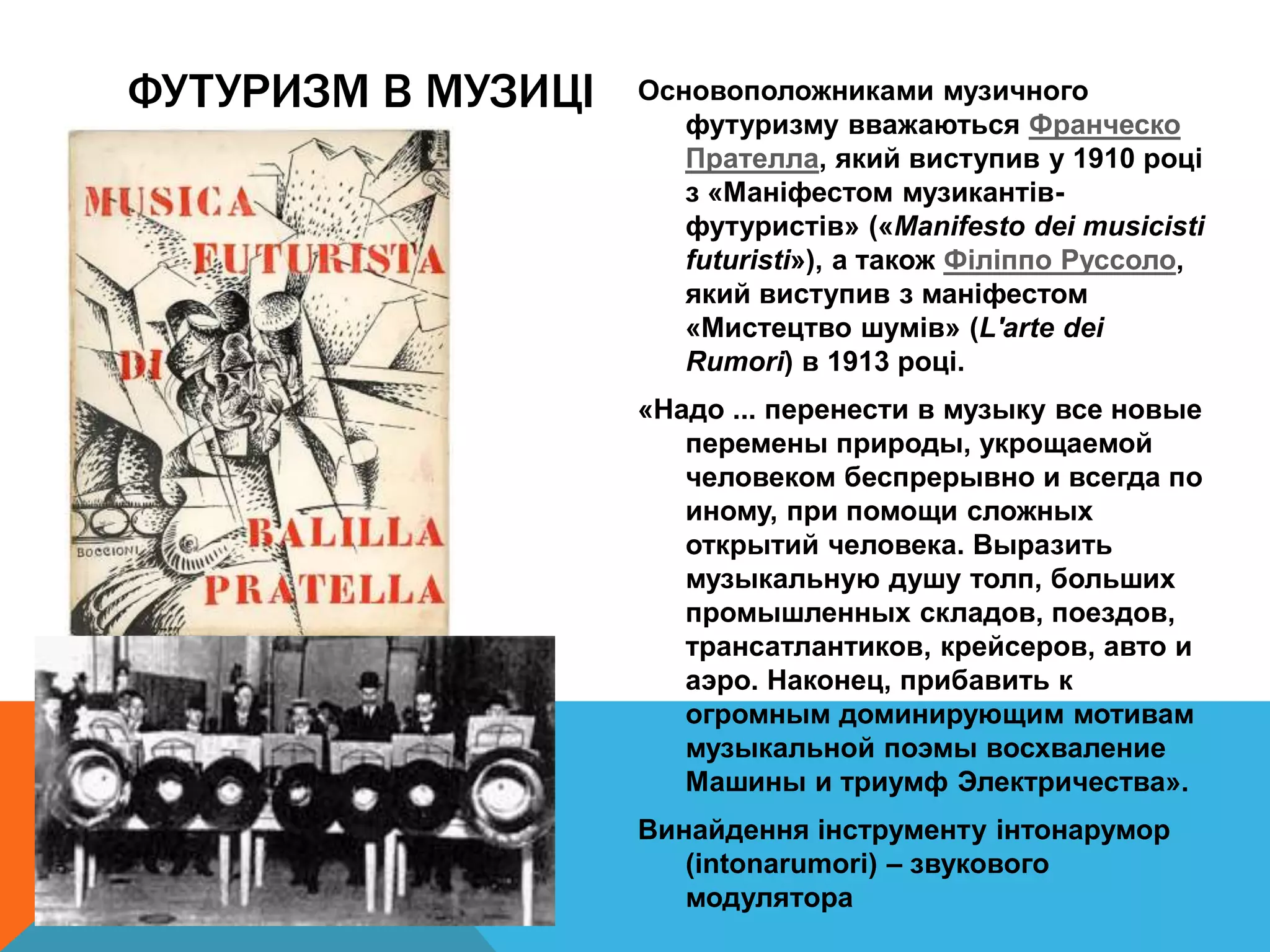 Основоположниками музичного
футуризму вважаються Франческо
Прателла, який виступив у 1910 році
з «Маніфестом музикантів-
футуристів» («Manifesto dei musicisti
futuristi»), а також Філіппо Руссоло,
який виступив з маніфестом
«Мистецтво шумів» (L'arte dei
Rumori) в 1913 році.
«Надо ... перенести в музыку все новые
перемены природы, укрощаемой
человеком беспрерывно и всегда по
иному, при помощи сложных
открытий человека. Выразить
музыкальную душу толп, больших
промышленных складов, поездов,
трансатлантиков, крейсеров, авто и
аэро. Наконец, прибавить к
огромным доминирующим мотивам
музыкальной поэмы восхваление
Машины и триумф Электричества».
Винайдення інструменту інтонарумор
(intonarumori) – звукового
модулятора
ФУТУРИЗМ В МУЗИЦІ
 