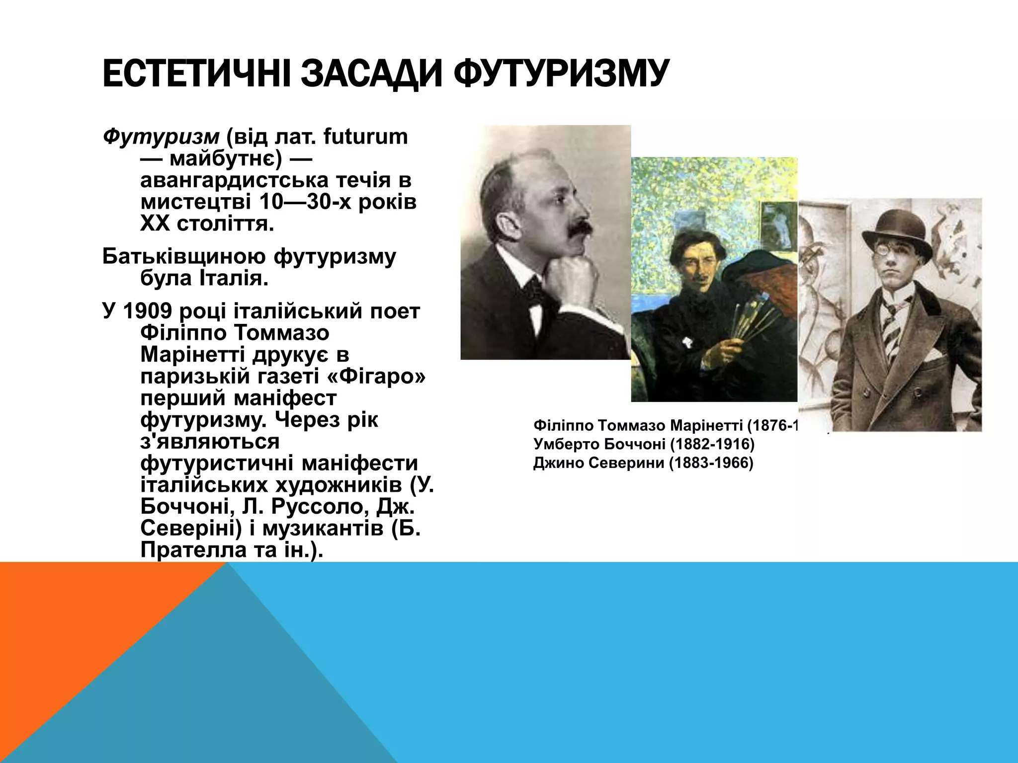 Футуризм (від лат. futurum
— майбутнє) —
авангардистська течія в
мистецтві 10—30-х років
XX століття.
Батьківщиною футуризму
була Італія.
У 1909 році італійський поет
Філіппо Томмазо
Марінетті друкує в
паризькій газеті «Фігаро»
перший маніфест
футуризму. Через рік
з'являються
футуристичні маніфести
італійських художників (У.
Боччоні, Л. Руссоло, Дж.
Северіні) і музикантів (Б.
Прателла та ін.).
Філіппо Томмазо Марінетті (1876-1944)
Умберто Боччоні (1882-1916)
Джино Северини (1883-1966)
ЕСТЕТИЧНІ ЗАСАДИ ФУТУРИЗМУ
 
