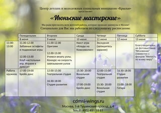Центр детских и молодежных социальных инициатив «Крылья»
представляет
«Июньски� мастерски�»
Мы рады пригласить всех жителей района, которые проводят каникулы в Москве!
Специально для Вас мы работаем по следующему расписанию:
Понедельник Вторник Среда Четверг Пятница Суббота
8 июня 9 июня 10 июня 11 июня 12 июня 13 июня
11:00-
13:00
11.00-12.00
Забавные эстафеты
и подвижные игры
12.00-13.00
Клуб настольных
игр. Играем в
ДИКСИТ
11.00-12.00
Оригами
12.00-13.00
Учимся вязать узлы.
Конкурс на скорость
завязывания узлов
Квест игра
«Клады на
Комсомолке»
Экскурсия
(запишитесь
заранее)
"
Благотворительн
ая фотовыставка
"Мгновение"
совместно с
фондом "Милость
по всему миру"
Работа
кружков
17:00-19:00
Брейк данс
12:00-15:00
Театральная студия
16:30-18:00
Студия развития
15:30- 20:00
Вокальная
студия
17:00-19:00
Брейк данс
12:00-15:00
Театральная
студия
15:30- 20:00
Вокальная
студия
16:30-18:00
Студия
развития
15:00- 18:00
Гитара
Москва, 1-й Тушинский проезд, д.4
Тел.:8 (495) 491 18 61
cdmsi-wings.ru
 