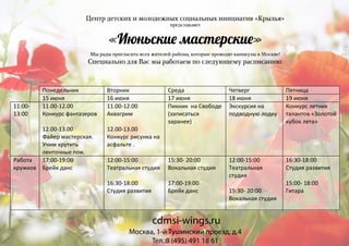 Центр детских и молодежных социальных инициатив «Крылья»
представляет
«Июньски� мастерски�»
Мы рады пригласить всех жителей района, которые проводят каникулы в Москве!
Специально для Вас мы работаем по следующему расписанию:
Понедельник Вторник Среда Четверг Пятница
15 июня 16 июня 17 июня 18 июня 19 июня
11:00-
13:00
11.00-12.00
Конкурс фантазеров
12.00-13.00
Файер мастерская.
Учим крутить
ленточные пои.
11.00-12.00
Аквагрим
12.00-13.00
Конкурс рисунка на
асфальте .
Пикник на Свободе
(записаться
заранее)
Экскурсия на
подводную лодку
Конкурс летних
талантов «Золотой
кубок лета»
Работа
кружков
17:00-19:00
Брейк данс
12:00-15:00
Театральная студия
16:30-18:00
Студия развития
15:30- 20:00
Вокальная студия
17:00-19:00
Брейк данс
12:00-15:00
Театральная
студия
15:30- 20:00
Вокальная студия
16:30-18:00
Студия развития
15:00- 18:00
Гитара
Москва, 1-й Тушинский проезд, д.4
Тел.:8 (495) 491 18 61
cdmsi-wings.ru
 