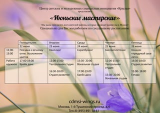 Центр детских и молодежных социальных инициатив «Крылья»
представляет
«Июньски� мастерски�»
Мы рады пригласить всех жителей района, которые проводят каникулы в Москве!
Специально для Вас мы работаем по следующему расписанию:
Москва, 1-й Тушинский проезд, д.4
Тел.:8 (495) 491 18 61
cdmsi-wings.ru
Понедельник Вторник Среда Четверг Пятница
22 июня 23 июня 24 июня 25 июня 26 июня
11:00-
13:00
Поездка к вечному
огню. Возложение
цветов
Квиллинг Скрапбукинг Бисероплетение Конкурс
«придумай свое
лето»
Работа
кружков
17:00-19:00
Брейк данс
12:00-15:00
Театральная студия
16:30-18:00
Студия развития
15:30- 20:00
Вокальная студия
17:00-19:00
Брейк данс
12:00-15:00
Театральная
студия
15:30- 20:00
Вокальная студия
16:30-18:00
Студия развития
15:00- 18:00
Гитара
 