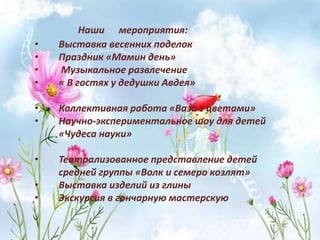 Наши мероприятия:
• Выставка весенних поделок
• Праздник «Мамин день»
• Музыкальное развлечение
• « В гостях у дедушки Авдея»
• Коллективная работа «Ваза с цветами»
• Научно-экспериментальное шоу для детей
«Чудеса науки»
• Театрализованное представление детей
средней группы «Волк и семеро козлят»
• Выставка изделий из глины
• Экскурсия в гончарную мастерскую
 