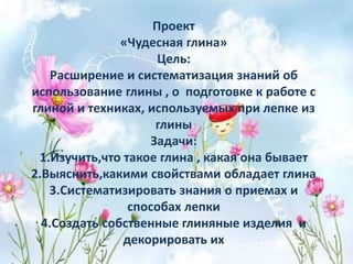 Проект
«Чудесная глина»
Цель:
Расширение и систематизация знаний об
использование глины , о подготовке к работе с
глиной и техниках, используемых при лепке из
глины
Задачи:
1.Изучить,что такое глина , какая она бывает
2.Выяснить,какими свойствами обладает глина
3.Систематизировать знания о приемах и
способах лепки
4.Создать собственные глиняные изделия и
декорировать их
 