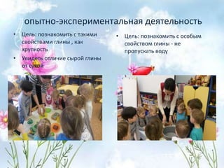опытно-экспериментальная деятельность
• Цель: познакомить с такими
свойствами глины , как
хрупкость
• Увидеть отличие сырой глины
от сухой
• Цель: познакомить с особым
свойством глины - не
пропускать воду
 