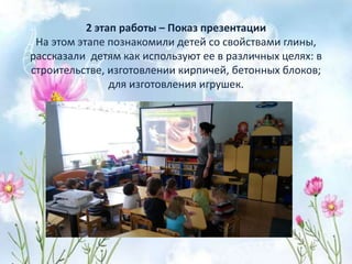 2 этап работы – Показ презентации
На этом этапе познакомили детей со свойствами глины,
рассказали детям как используют ее в различных целях: в
строительстве, изготовлении кирпичей, бетонных блоков;
для изготовления игрушек.
 
